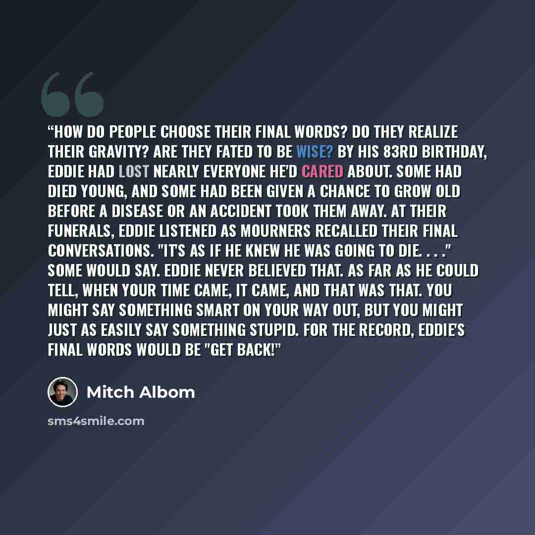 “How do people choose their final words? Do they realize their gravity? Are they fated to be wise? By his 83rd birthday, Eddie had lost nearly everyone he'd cared about. Some had died young, and some had been given a chance to grow old before a disease or an accident took them away. At their…” quote by Mitch Albom