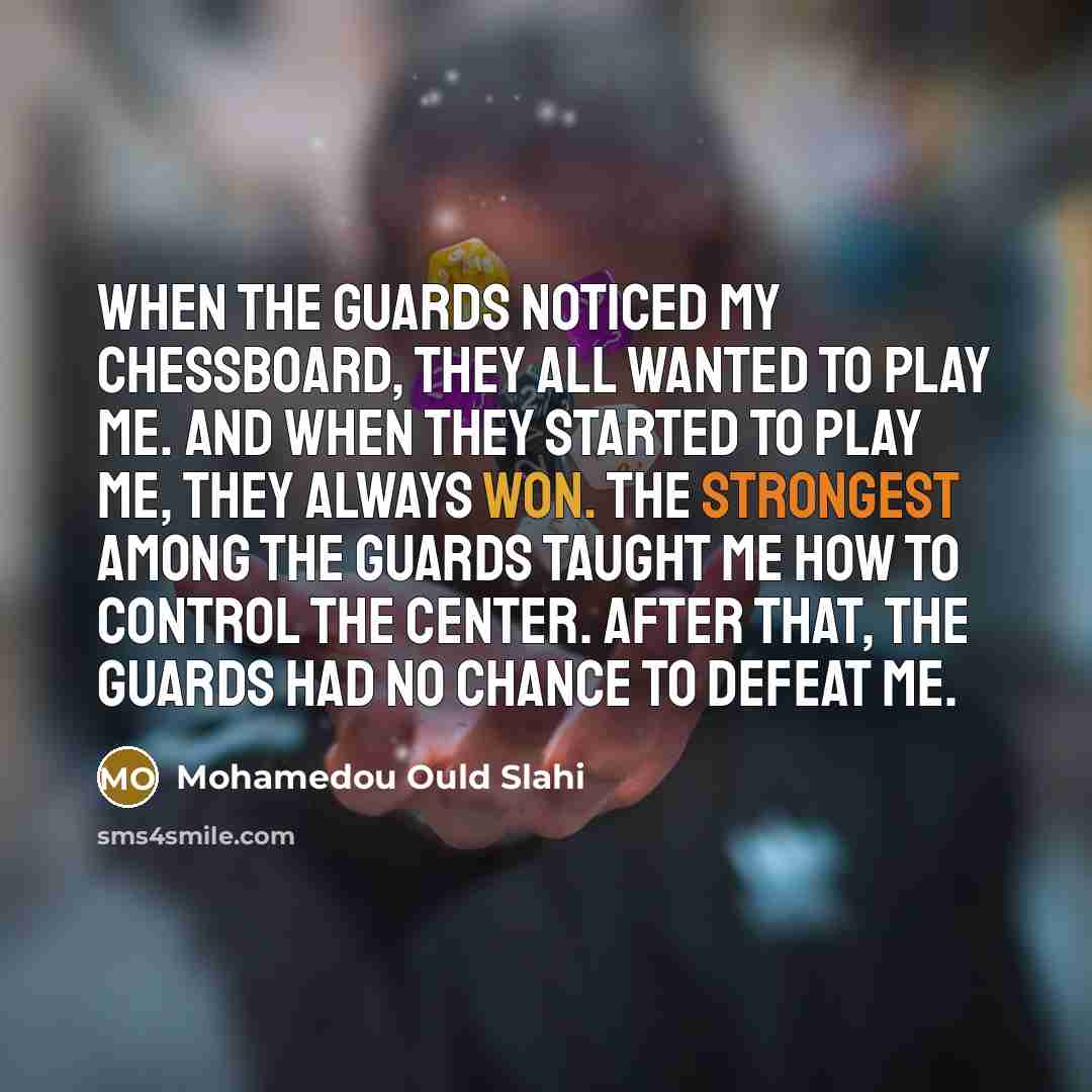 “When the guards noticed my chessboard, they all wanted to play me. And when they started to play me, they always won. The strongest among the guards taught me how to control the center. After that, the guards had no chance to defeat me.” quote by Mohamedou Ould Slahi