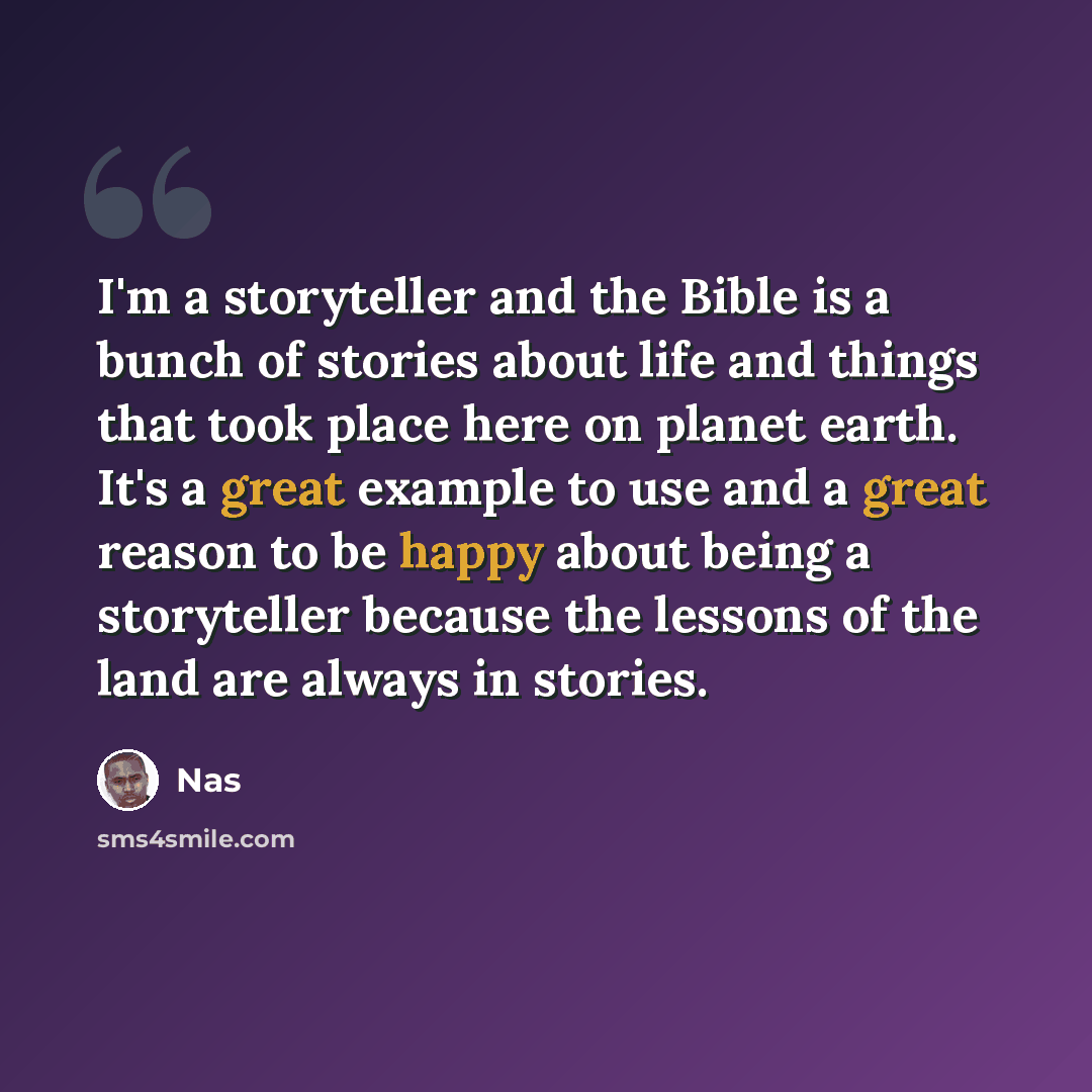 “I'm a storyteller and the Bible is a bunch of stories about life and things that took place here on planet earth. It's a great example to use and a great reason to be happy about being a storyteller because the lessons of the land are always in stories.” quote by Nas