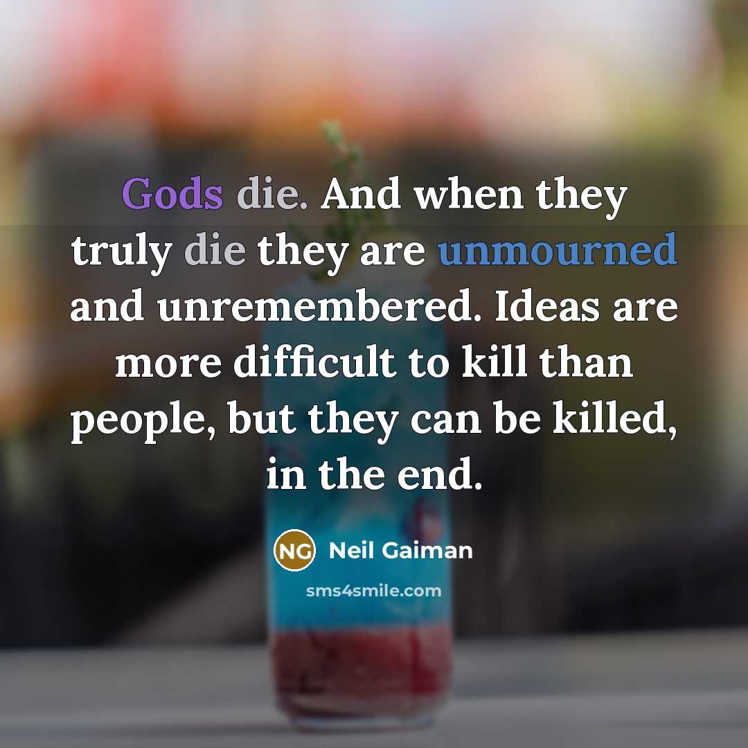 “Gods die. And when they truly die they are unmourned and unremembered. Ideas are more difficult to kill than people, but they can be killed, in the end.” quote by Neil Gaiman