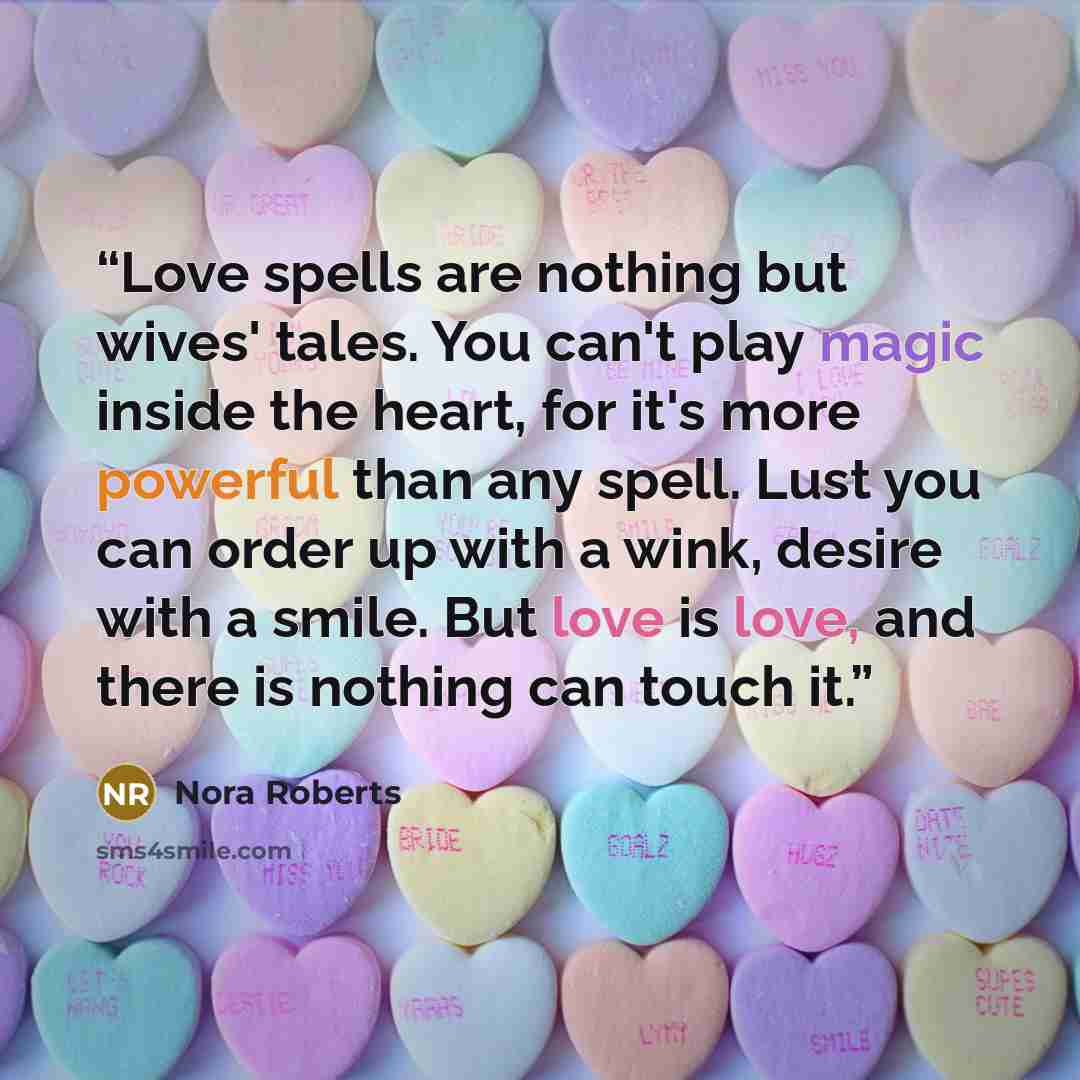 “Love spells are nothing but wives' tales. You can't play magic inside the heart, for it's more powerful than any spell. Lust you can order up with a wink, desire with a smile. But love is love, and there is nothing can touch it.” quote by Nora Roberts