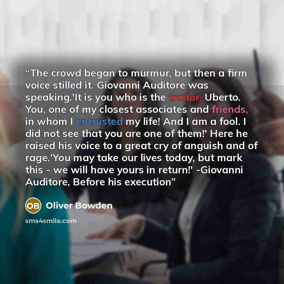 “The crowd began to murmur, but then a firm voice stilled it. Giovanni Auditore was speaking.'It is you who is the traitor, Uberto. You, one of my closest associates and friends, in whom I entrusted my life! And I am a fool. I did not see that you are one of them!' Here he raised his voice to a…” quote by Oliver Bowden