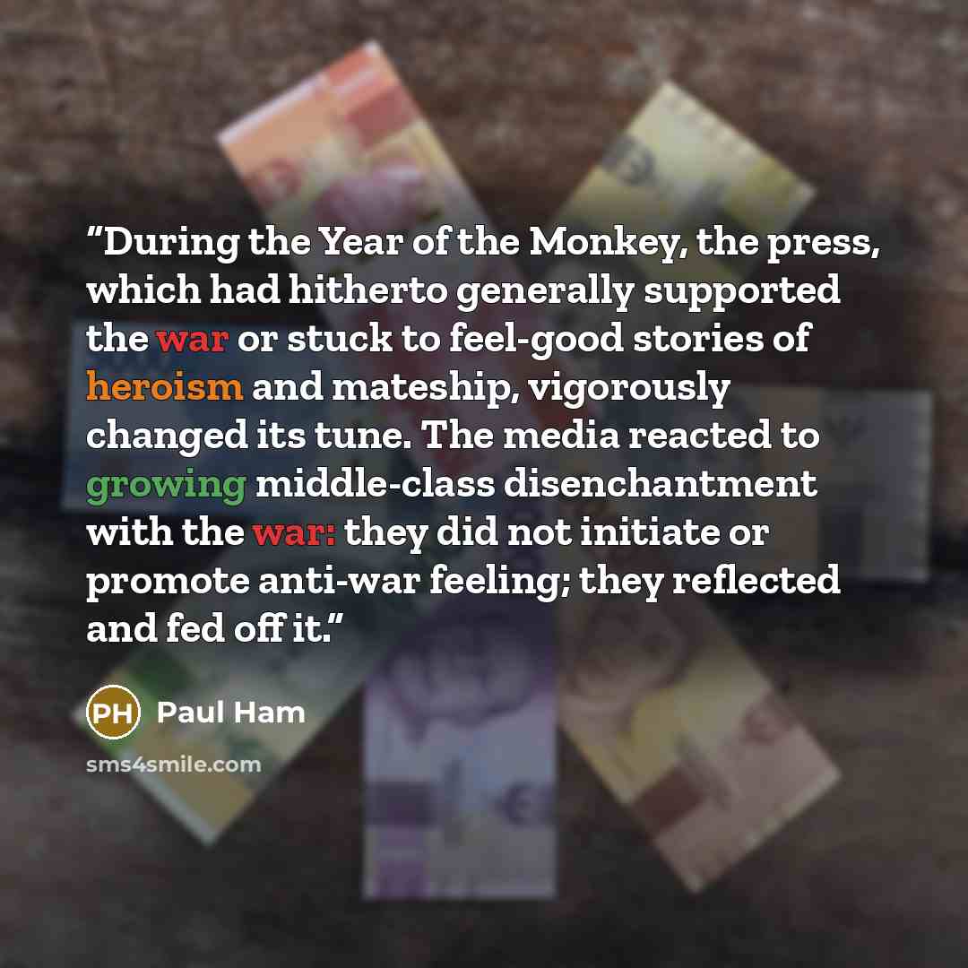 “During the Year of the Monkey, the press, which had hitherto generally supported the war or stuck to feel-good stories of heroism and mateship, vigorously changed its tune. The media reacted to growing middle-class disenchantment with the war: they did not initiate or promote anti-war feeling…” quote by Paul Ham