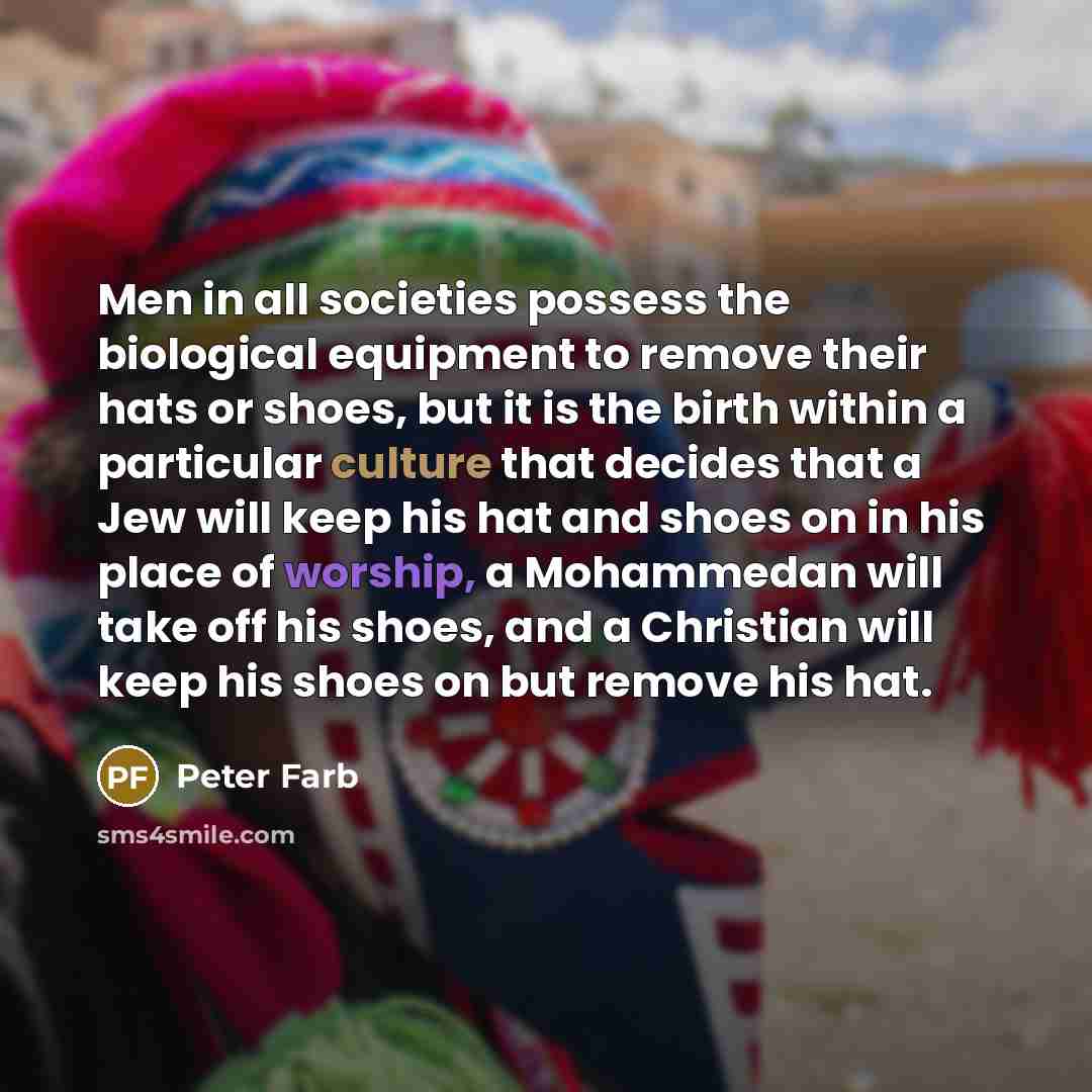 “Men in all societies possess the biological equipment to remove their hats or shoes, but it is the birth within a particular culture that decides that a Jew will keep his hat and shoes on in his place of worship, a Mohammedan will take off his shoes, and a Christian will keep his shoes on but…” quote by Peter Farb