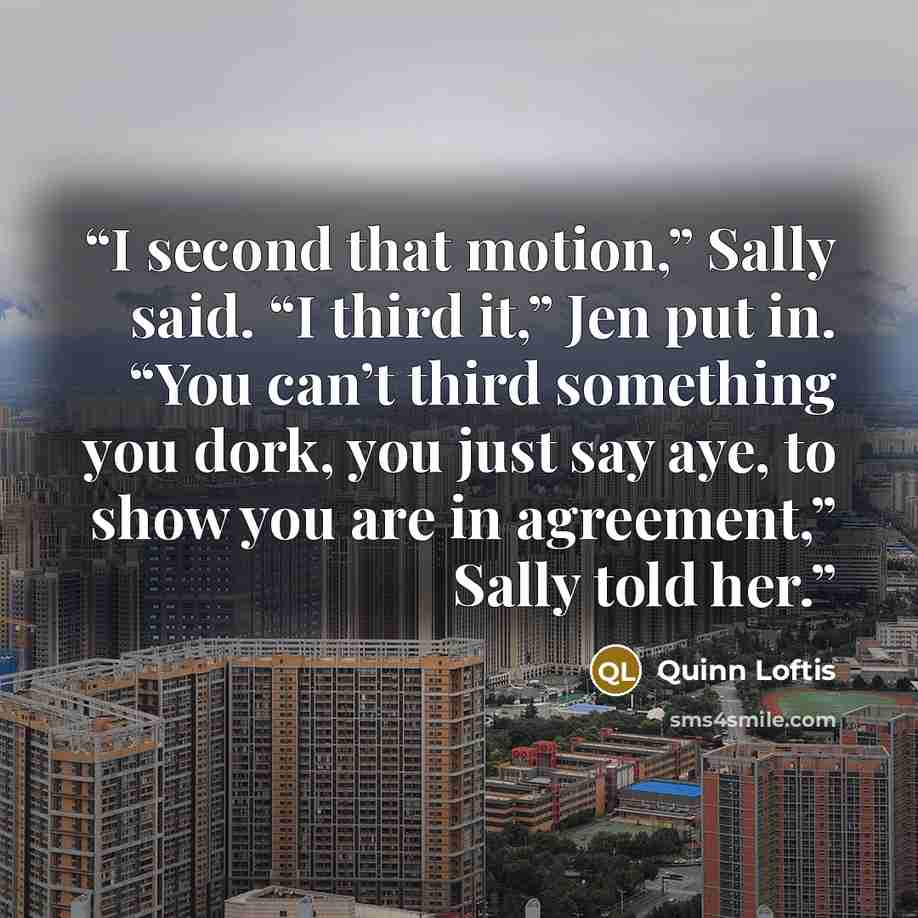 “I second that motion,” Sally said. “I third it,” Jen put in. “You can’t third something you dork, you just say aye, to show you are in agreement,” Sally told her.” quote by Quinn Loftis