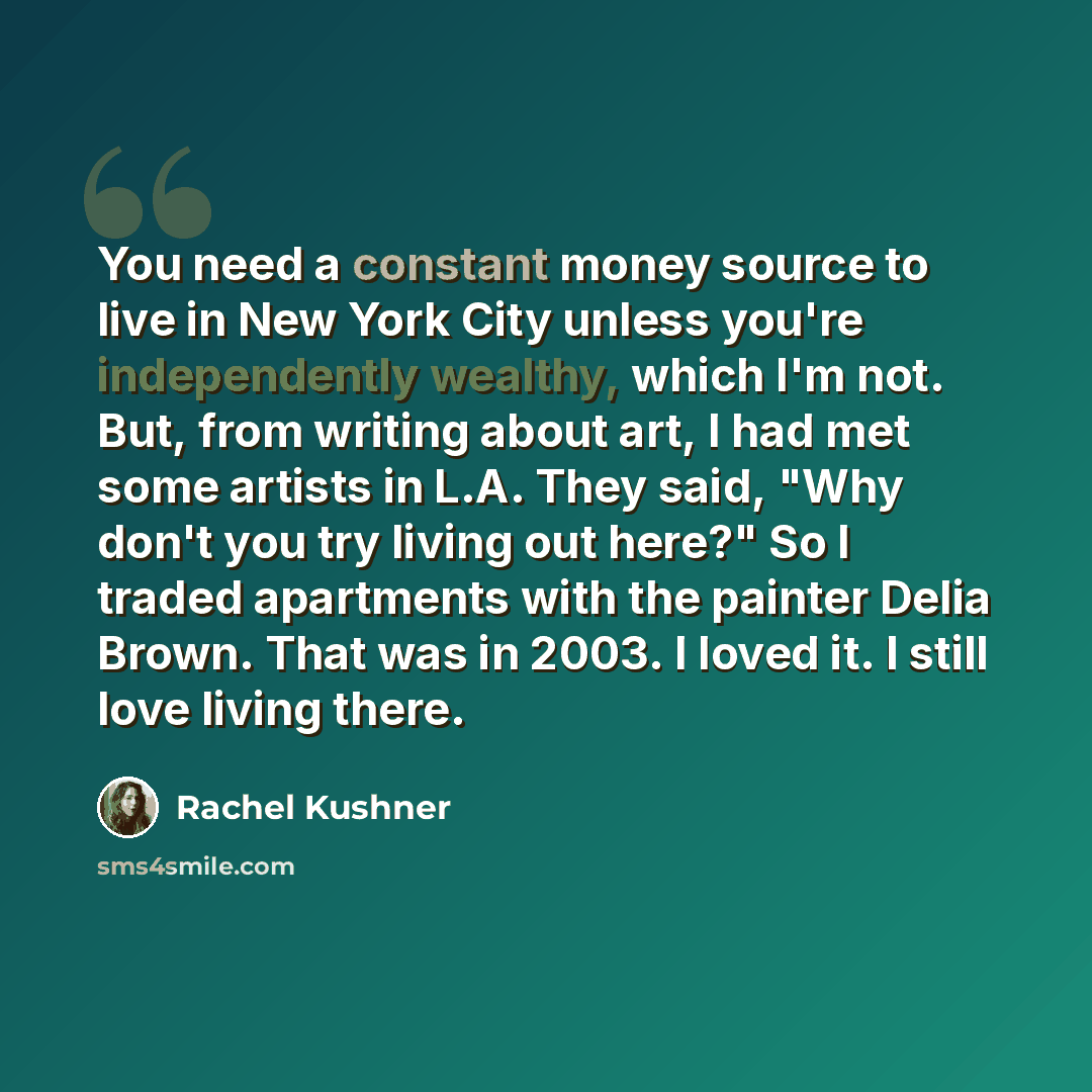 “You need a constant money source to live in New York City unless you're independently wealthy, which I'm not. But, from writing about art, I had met some artists in L.A. They said, "Why don't you try living out here?" So I traded apartments with the painter Delia Brown. That was in 2003. I loved…” quote by Rachel Kushner