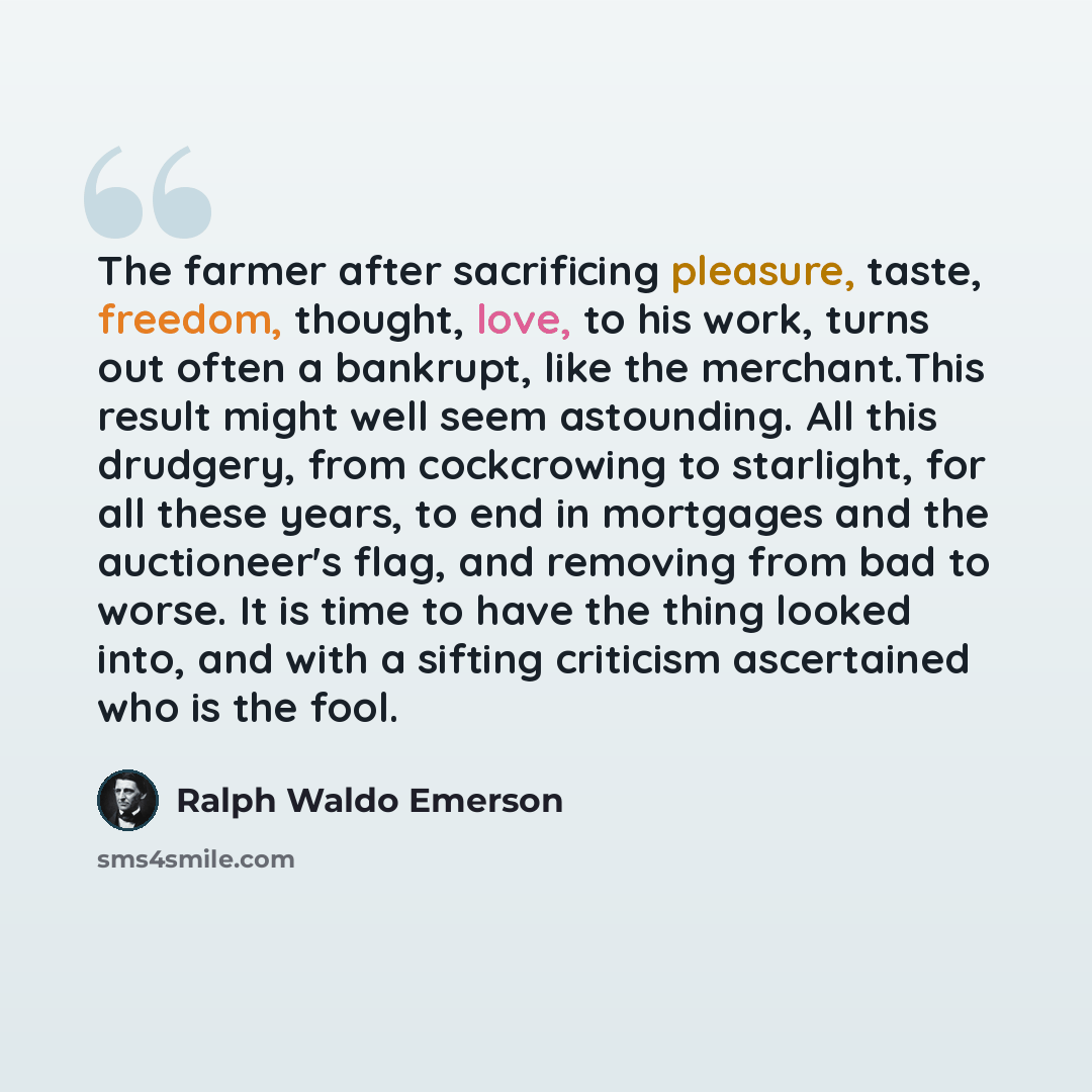 “The farmer after sacrificing pleasure, taste, freedom, thought, love, to his work, turns out often a bankrupt, like the merchant.This result might well seem astounding. All this drudgery, from cockcrowing to starlight, for all these years, to end in mortgages and the auctioneer's flag, and…” quote by Ralph Waldo Emerson
