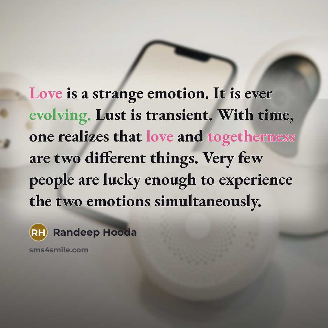 “Love is a strange emotion. It is ever evolving. Lust is transient. With time, one realizes that love and togetherness are two different things. Very few people are lucky enough to experience the two emotions simultaneously.” quote by Randeep Hooda