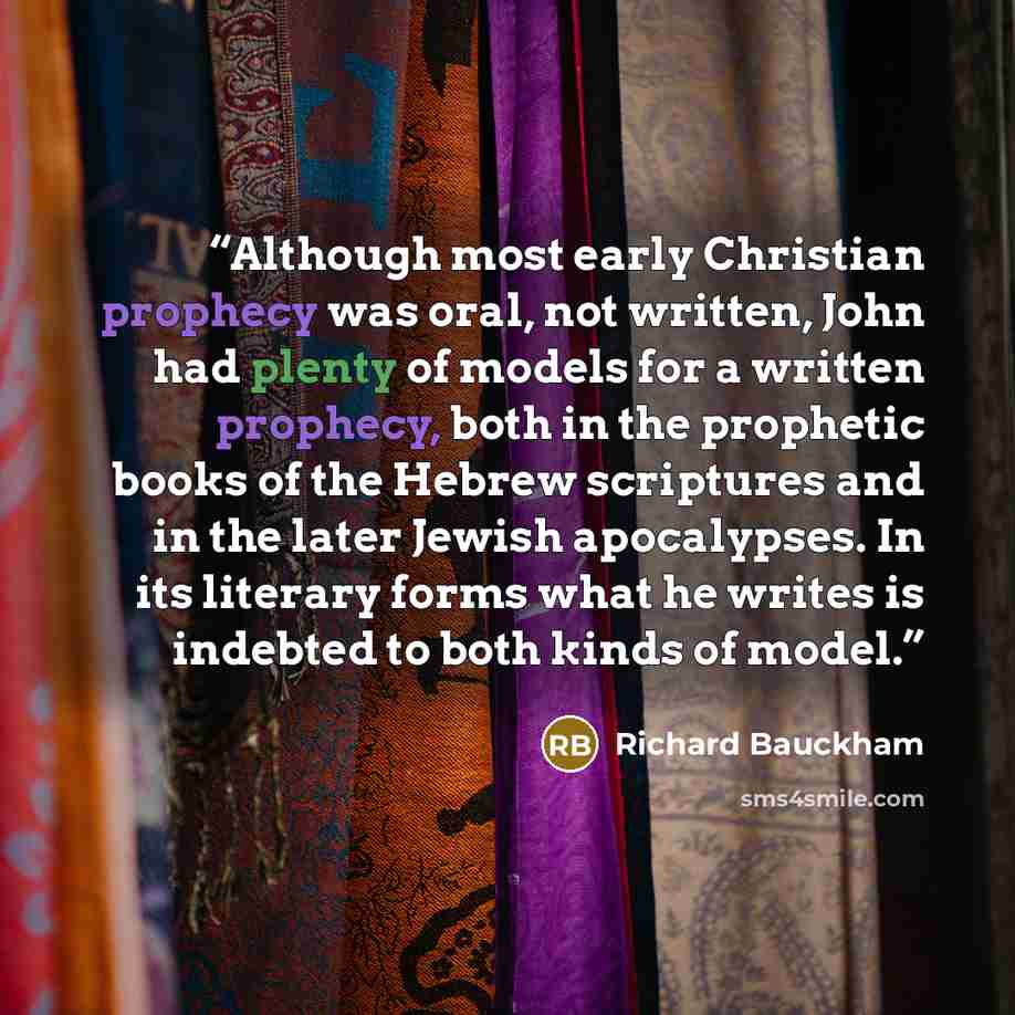 “Although most early Christian prophecy was oral, not written, John had plenty of models for a written prophecy, both in the prophetic books of the Hebrew scriptures and in the later Jewish apocalypses. In its literary forms what he writes is indebted to both kinds of model.” quote by Richard Bauckham