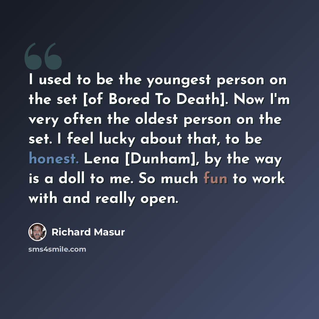 “I used to be the youngest person on the set [of Bored To Death]. Now I'm very often the oldest person on the set. I feel lucky about that, to be honest. Lena [Dunham], by the way is a doll to me. So much fun to work with and really open.” quote by Richard Masur