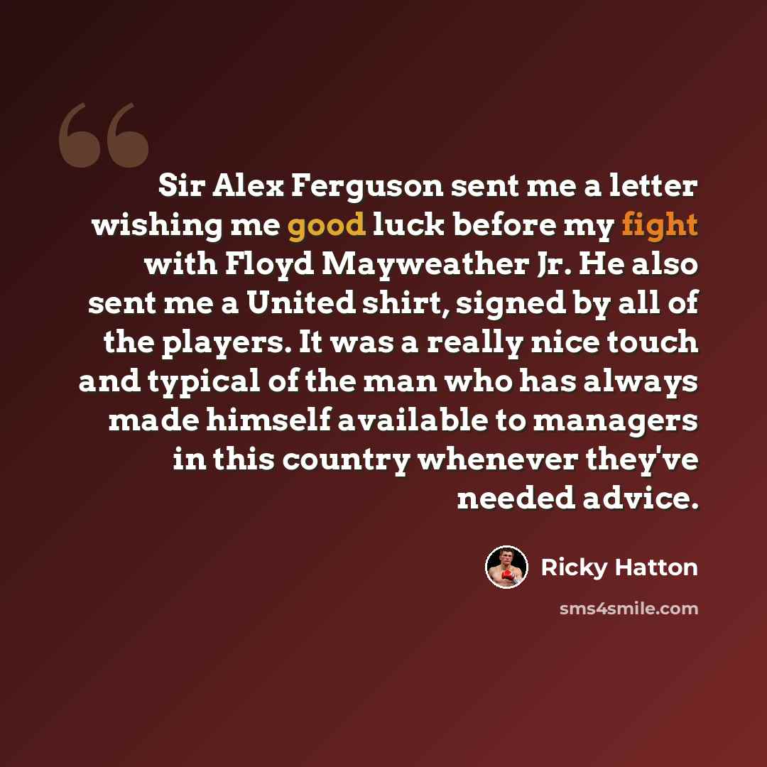 “Sir Alex Ferguson sent me a letter wishing me good luck before my fight with Floyd Mayweather Jr. He also sent me a United shirt, signed by all of the players. It was a really nice touch and typical of the man who has always made himself available to managers in this country whenever they've…” quote by Ricky Hatton