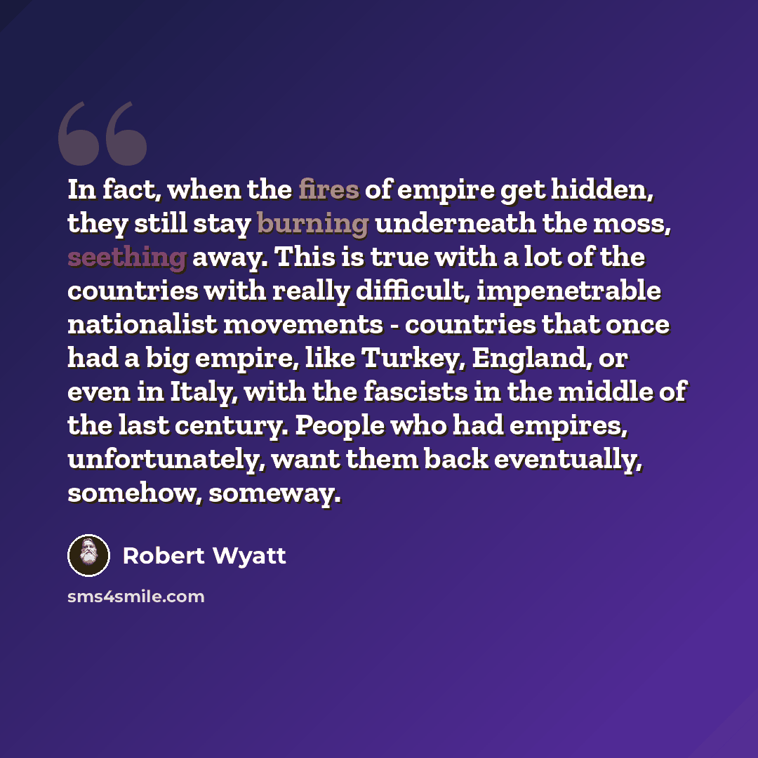 “In fact, when the fires of empire get hidden, they still stay burning underneath the moss, seething away. This is true with a lot of the countries with really difficult, impenetrable nationalist movements - countries that once had a big empire, like Turkey, England, or even in Italy, with the…” quote by Robert Wyatt
