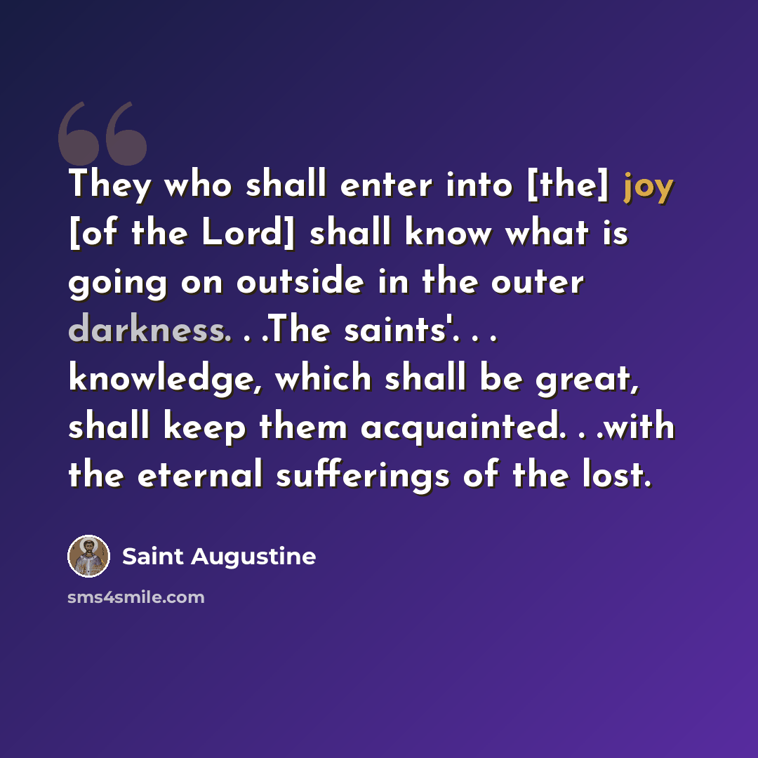 “They who shall enter into [the] joy [of the Lord] shall know what is going on outside in the outer darkness. . .The saints'. . . knowledge, which shall be great, shall keep them acquainted. . .with the eternal sufferings of the lost.” quote by Saint Augustine