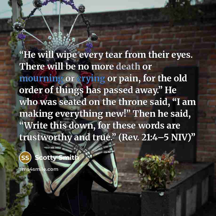 “He will wipe every tear from their eyes. There will be no more death or mourning or crying or pain, for the old order of things has passed away.” He who was seated on the throne said, “I am making everything new!” Then he said, “Write this down, for these words are trustworthy and true.” (Rev…” quote by Scotty Smith
