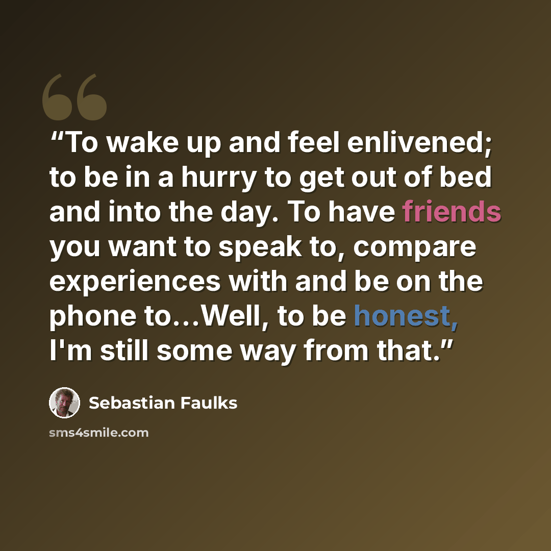 “To wake up and feel enlivened; to be in a hurry to get out of bed and into the day. To have friends you want to speak to, compare experiences with and be on the phone to...Well, to be honest, I'm still some way from that.” quote by Sebastian Faulks
