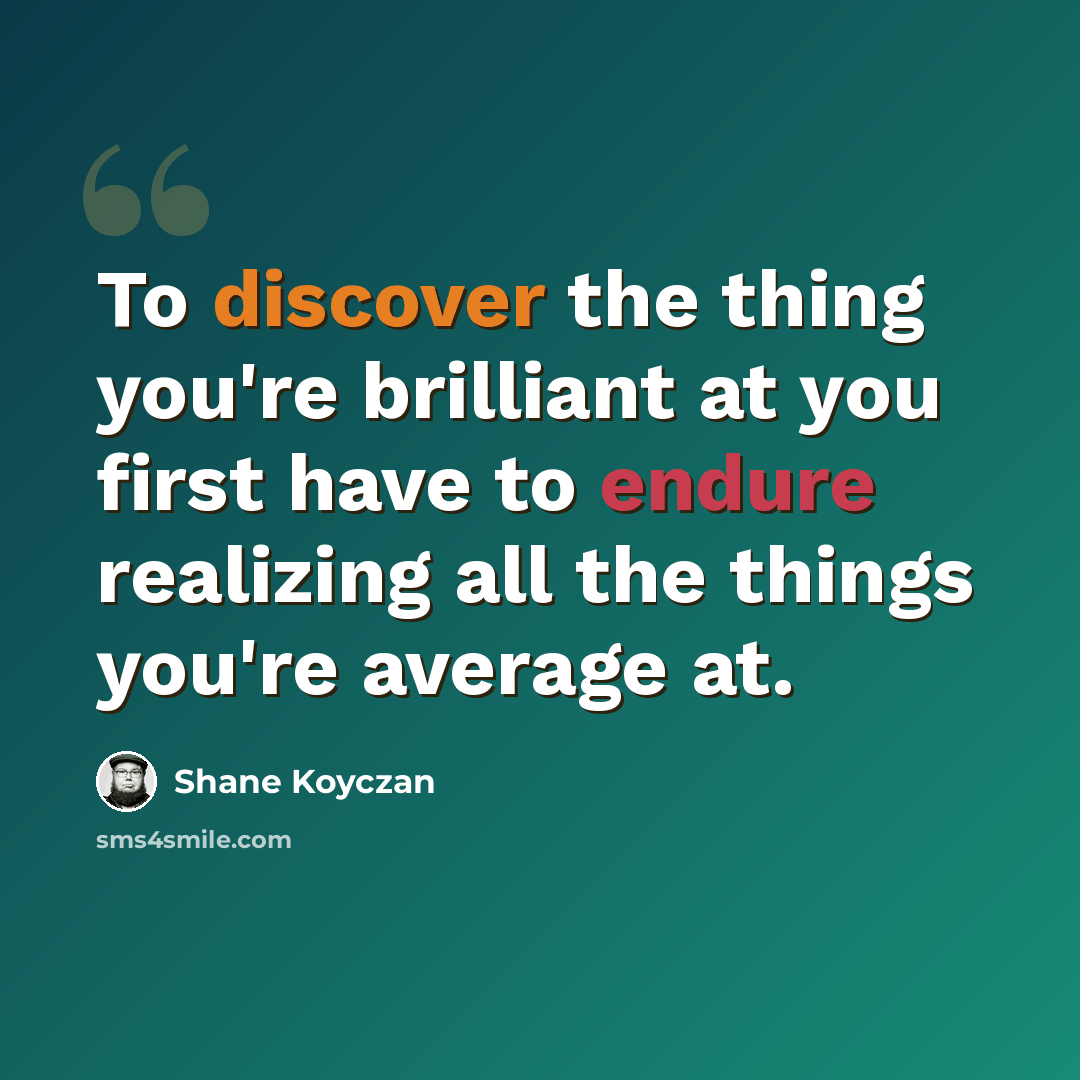 “To discover the thing you're brilliant at you first have to endure realizing all the things you're average at.” quote by Shane Koyczan