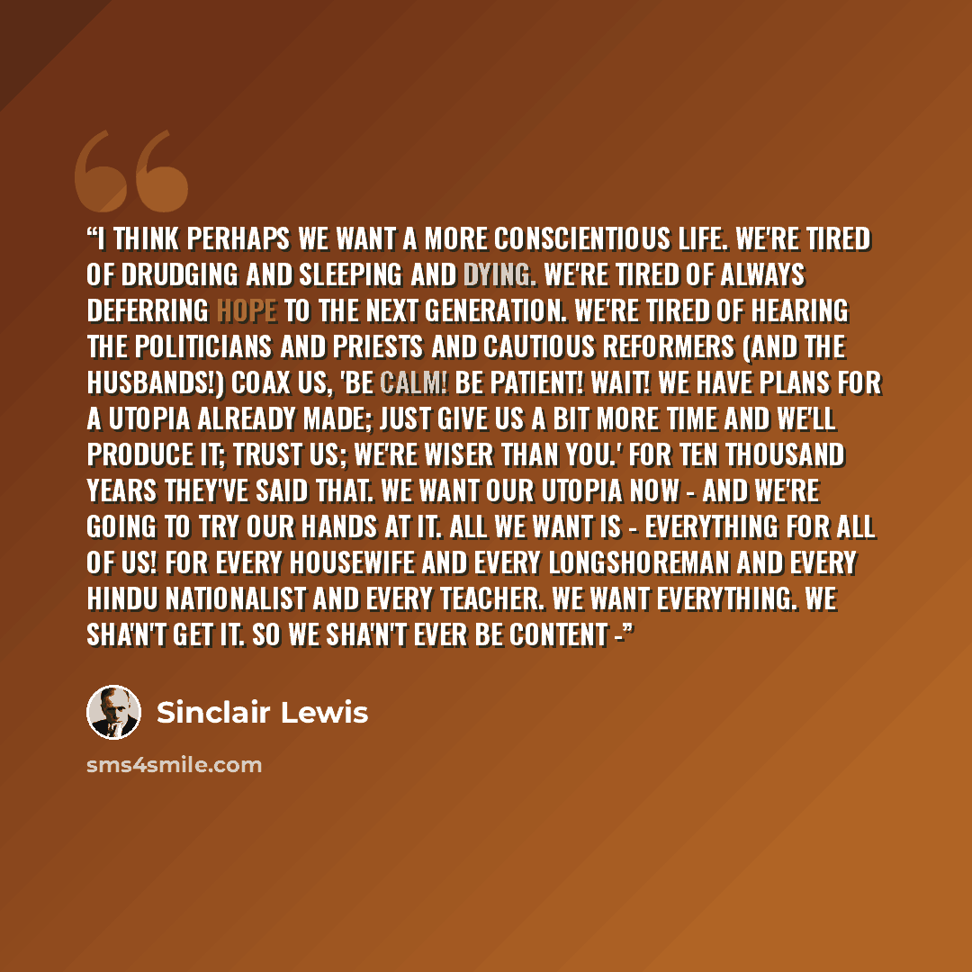 “I think perhaps we want a more conscientious life. We're tired of drudging and sleeping and dying. We're tired of always deferring hope to the next generation. We're tired of hearing the politicians and priests and cautious reformers (and the husbands!) coax us, 'Be calm! Be patient! Wait! We have…” quote by Sinclair Lewis
