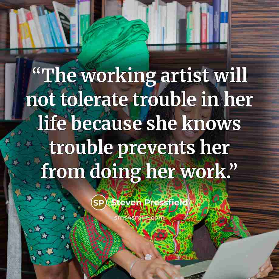 “The working artist will not tolerate trouble in her life because she knows trouble prevents her from doing her work.” quote by Steven Pressfield