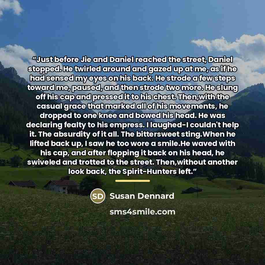 “Just before Jie and Daniel reached the street, Daniel stopped. He twirled around and gazed up at me, as if he had sensed my eyes on his back. He strode a few steps toward me, paused, and then strode two more. He slung off his cap and pressed it to his chest. Then,with the casual grace that marked…” quote by Susan Dennard