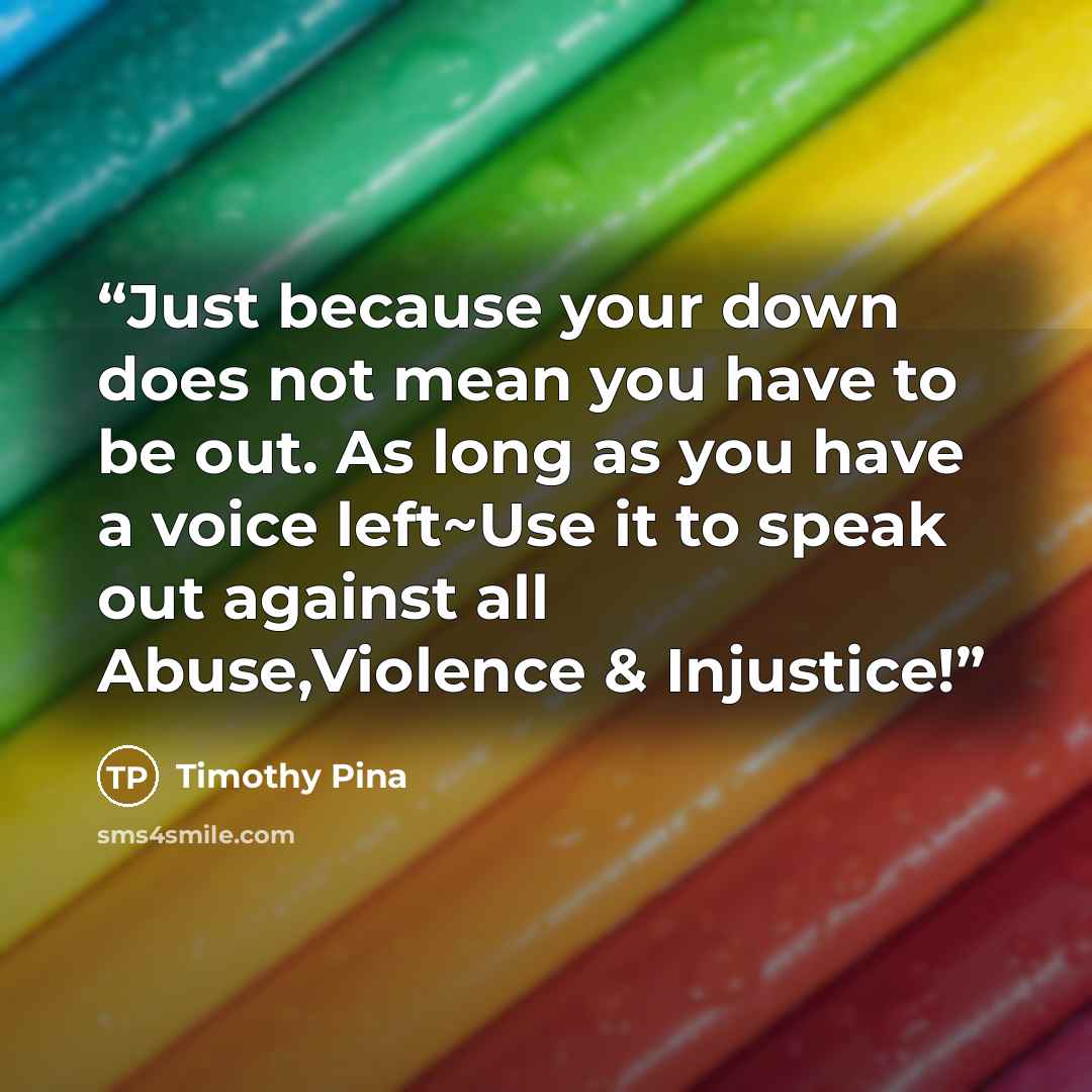 “Just because your down does not mean you have to be out. As long as you have a voice left~Use it to speak out against all Abuse,Violence & Injustice!” quote by Timothy Pina