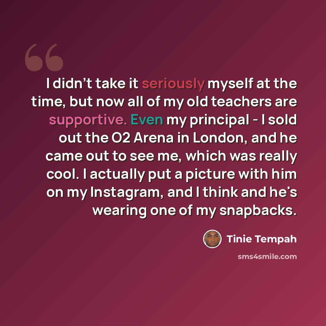 “I didn't take it seriously myself at the time, but now all of my old teachers are supportive. Even my principal - I sold out the O2 Arena in London, and he came out to see me, which was really cool. I actually put a picture with him on my Instagram, and I think and he's wearing one of my snapbacks.” quote by Tinie Tempah