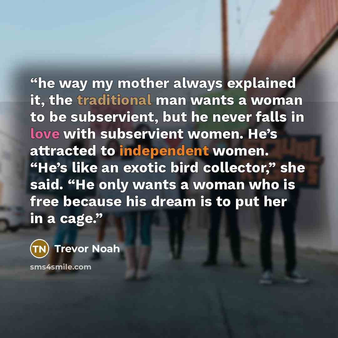 “he way my mother always explained it, the traditional man wants a woman to be subservient, but he never falls in love with subservient women. He’s attracted to independent women. “He’s like an exotic bird collector,” she said. “He only wants a woman who is free because his dream is to put her in a…” quote by Trevor Noah
