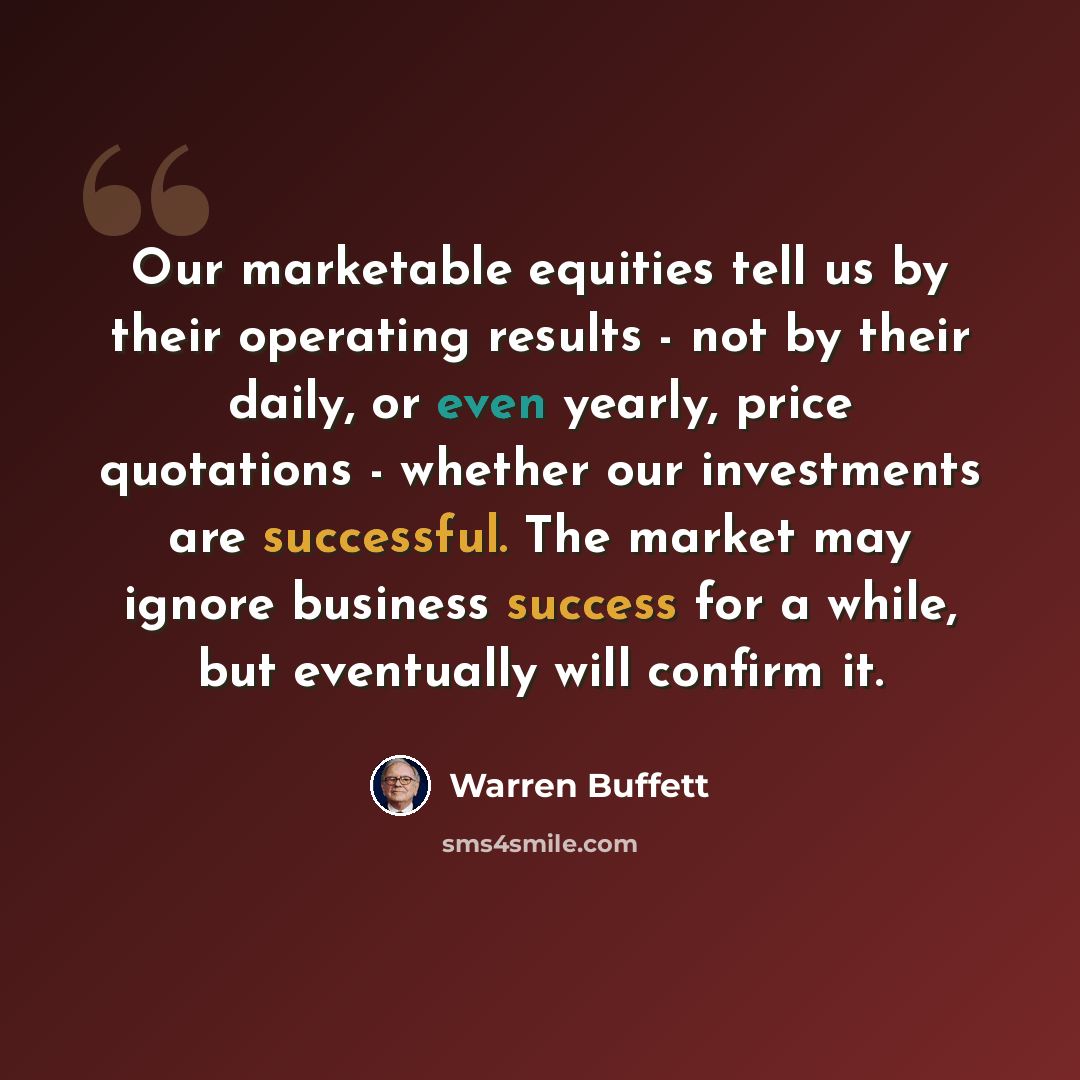 “Our marketable equities tell us by their operating results - not by their daily, or even yearly, price quotations - whether our investments are successful. The market may ignore business success for a while, but eventually will confirm it.” quote by Warren Buffett