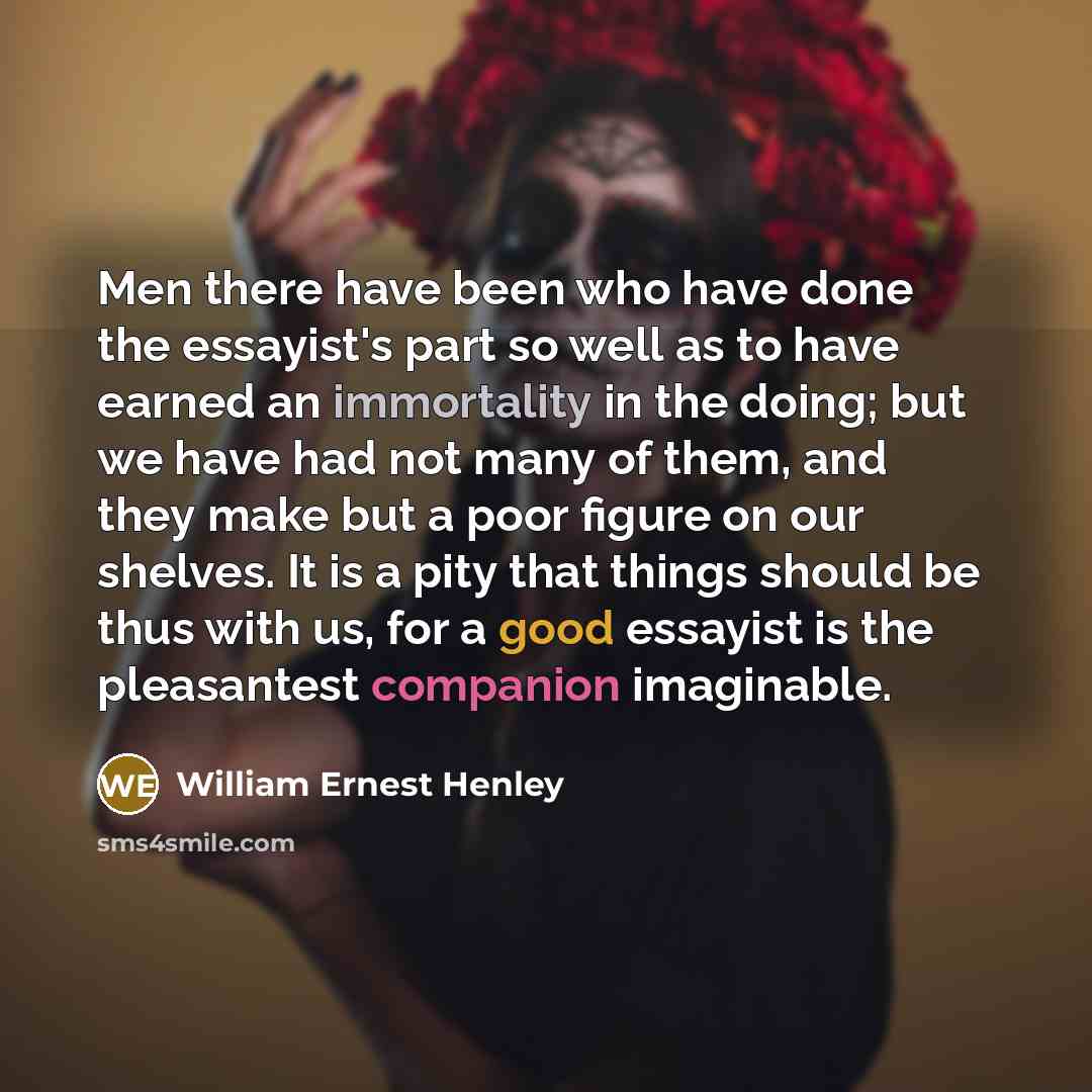 “Men there have been who have done the essayist's part so well as to have earned an immortality in the doing; but we have had not many of them, and they make but a poor figure on our shelves. It is a pity that things should be thus with us, for a good essayist is the pleasantest companion imaginable.” quote by William Ernest Henley