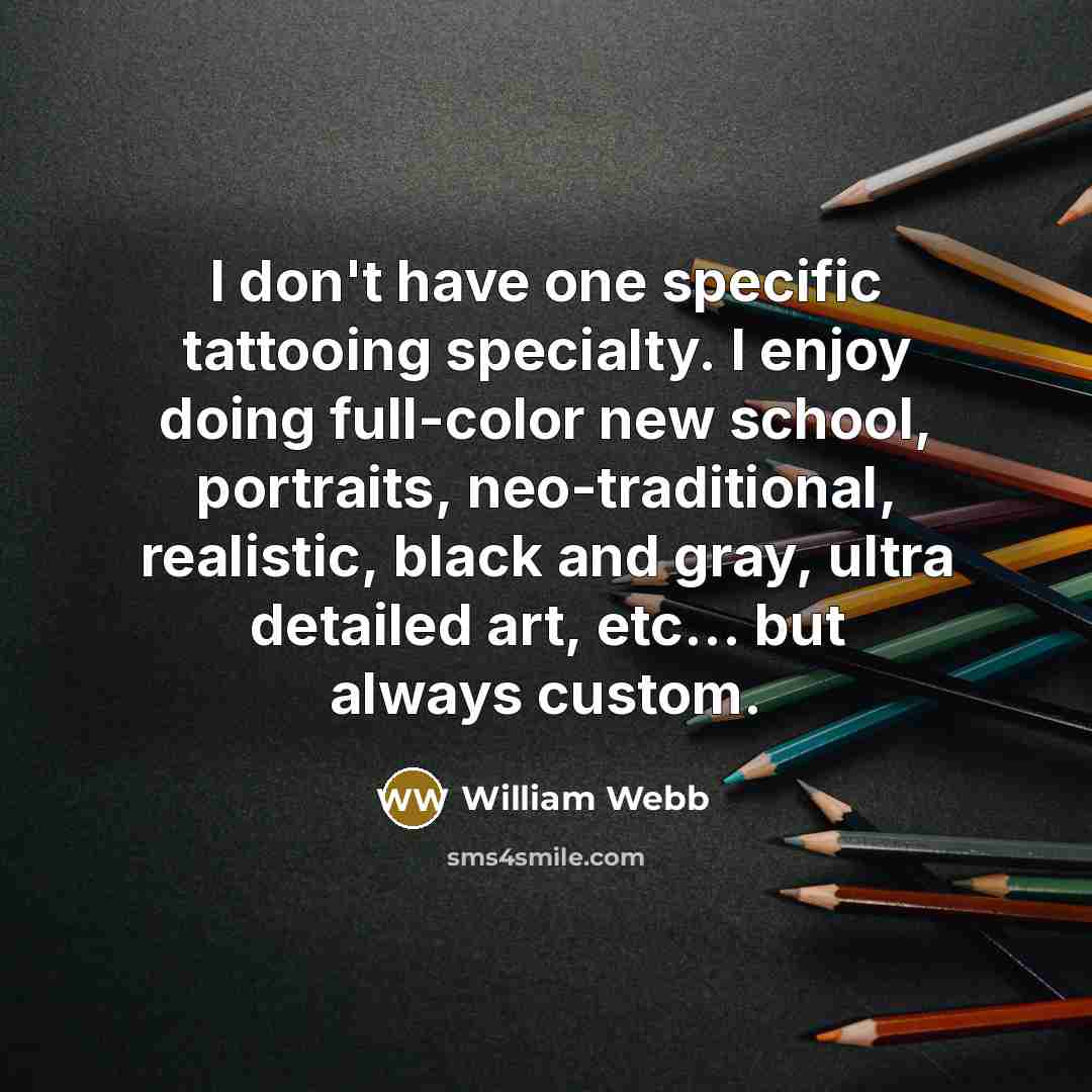 “I don't have one specific tattooing specialty. I enjoy doing full-color new school, portraits, neo-traditional, realistic, black and gray, ultra detailed art, etc... but always custom.” quote by William Webb