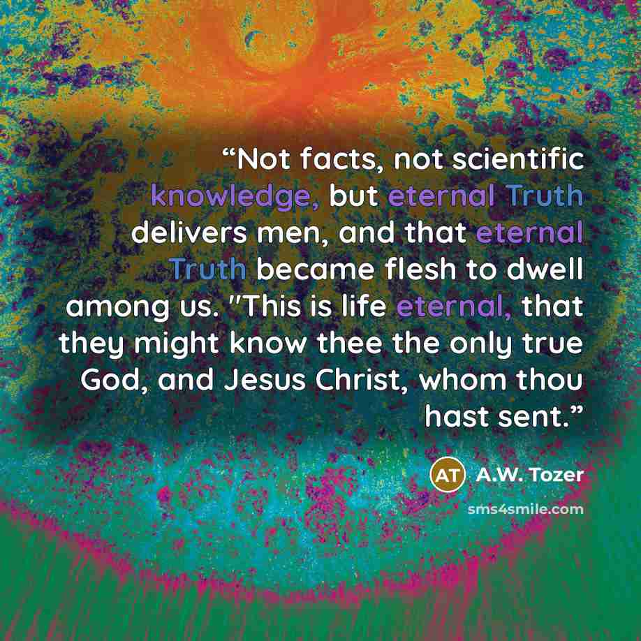 “Not facts, not scientific knowledge, but eternal Truth delivers men, and that eternal Truth became flesh to dwell among us. "This is life eternal, that they might know thee the only true God, and Jesus Christ, whom thou hast sent.” quote by A.W. Tozer