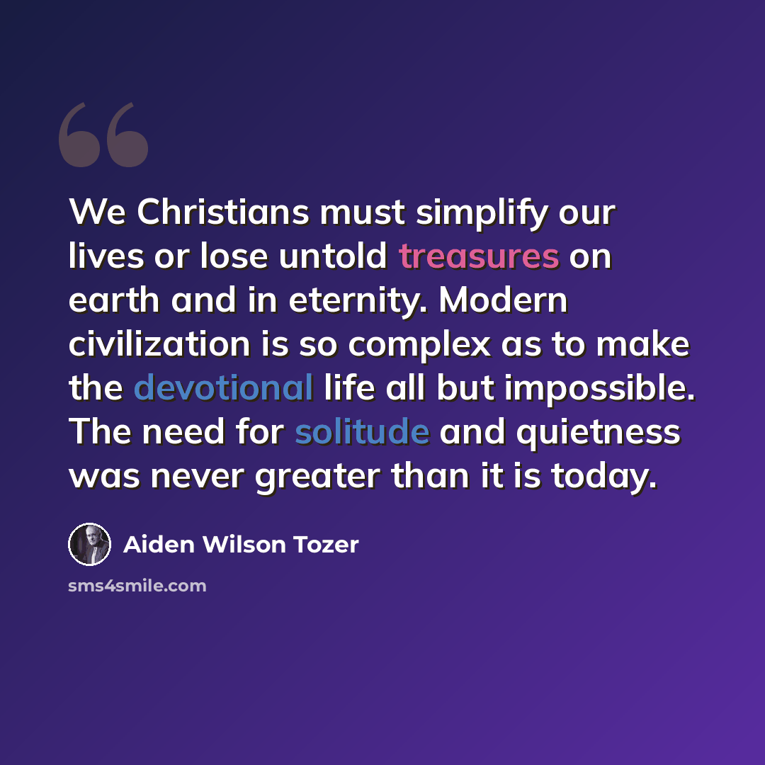 “We Christians must simplify our lives or lose untold treasures on earth and in eternity. Modern civilization is so complex as to make the devotional life all but impossible. The need for solitude and quietness was never greater than it is today.” quote by Aiden Wilson Tozer