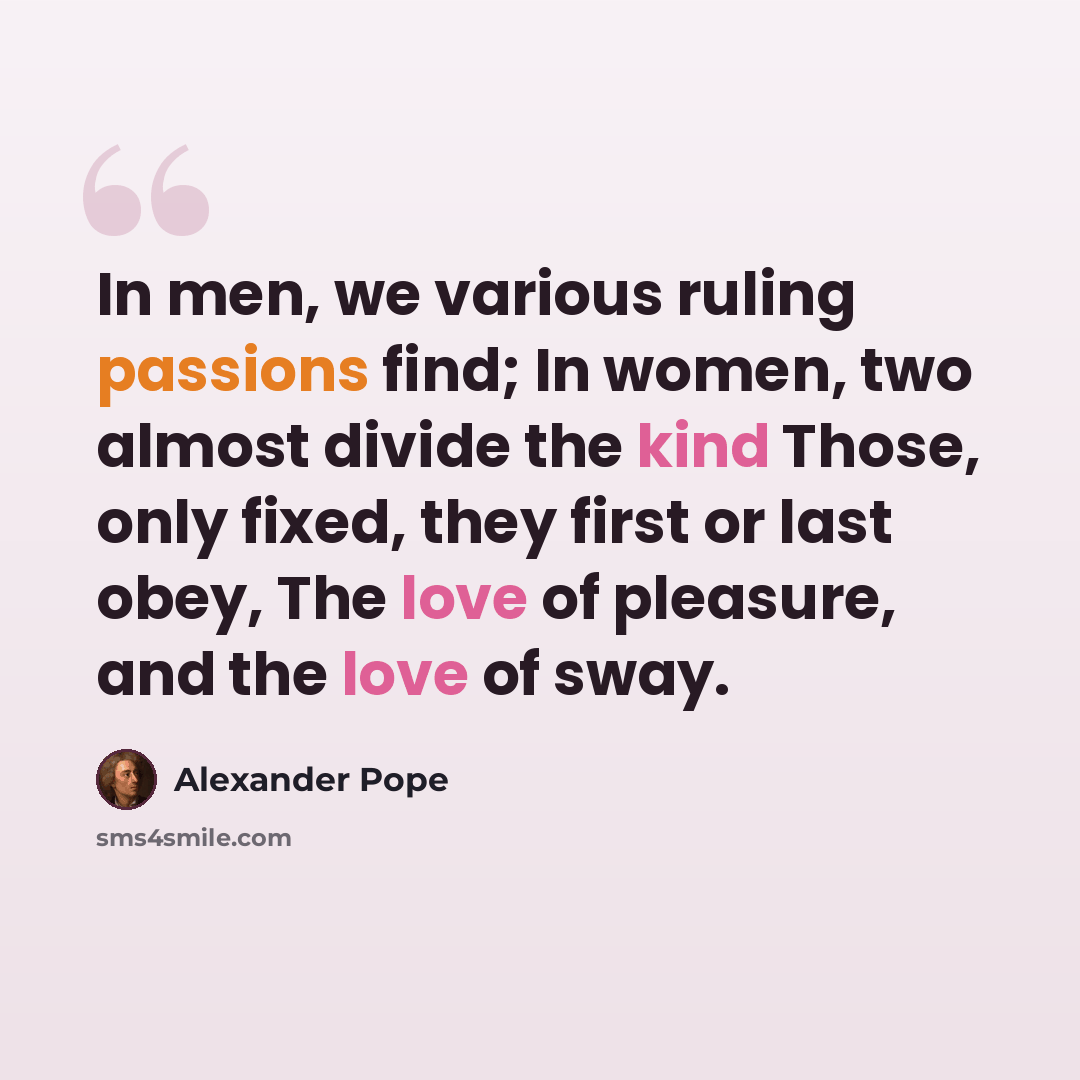 “In men, we various ruling passions find; In women, two almost divide the kind Those, only fixed, they first or last obey, The love of pleasure, and the love of sway.” quote by Alexander Pope