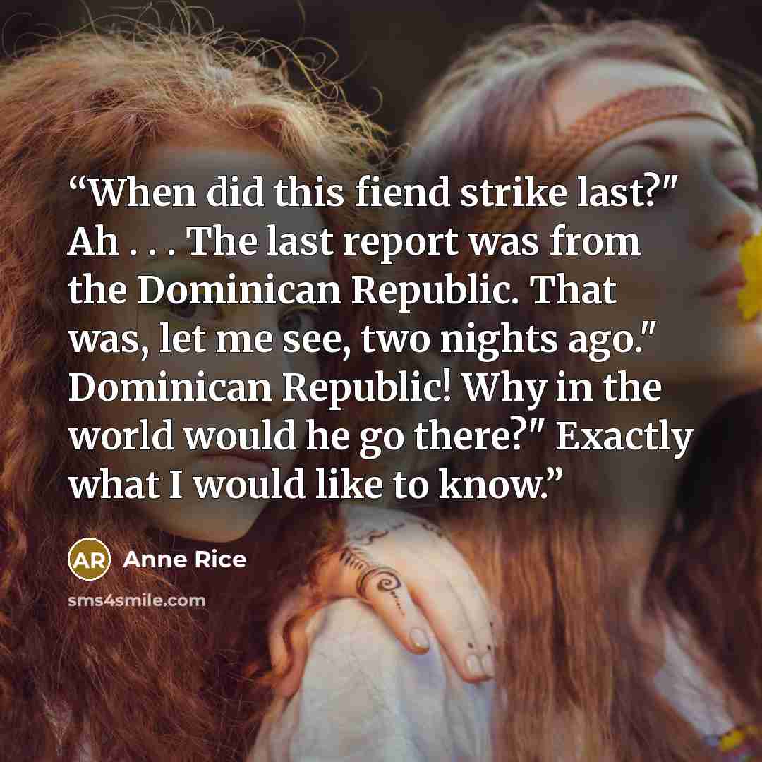 “When did this fiend strike last?" Ah . . . The last report was from the Dominican Republic. That was, let me see, two nights ago." Dominican Republic! Why in the world would he go there?" Exactly what I would like to know.” quote by Anne Rice