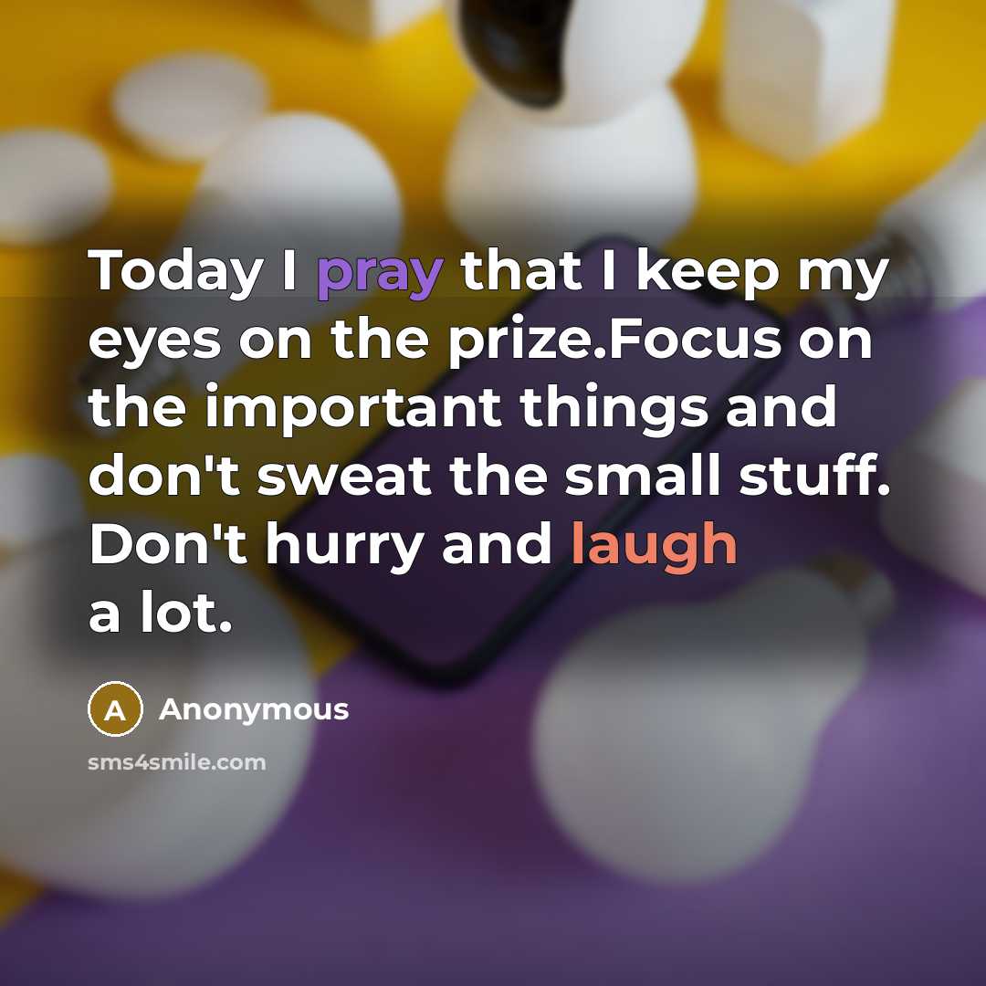 “Today I pray that I keep my eyes on the prize.Focus on the important things and don't sweat the small stuff. Don't hurry and laugh a lot.” quote by Anonymous