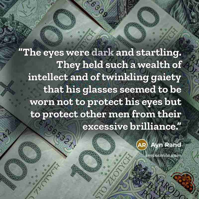 “The eyes were dark and startling. They held such a wealth of intellect and of twinkling gaiety that his glasses seemed to be worn not to protect his eyes but to protect other men from their excessive brilliance.” quote by Ayn Rand