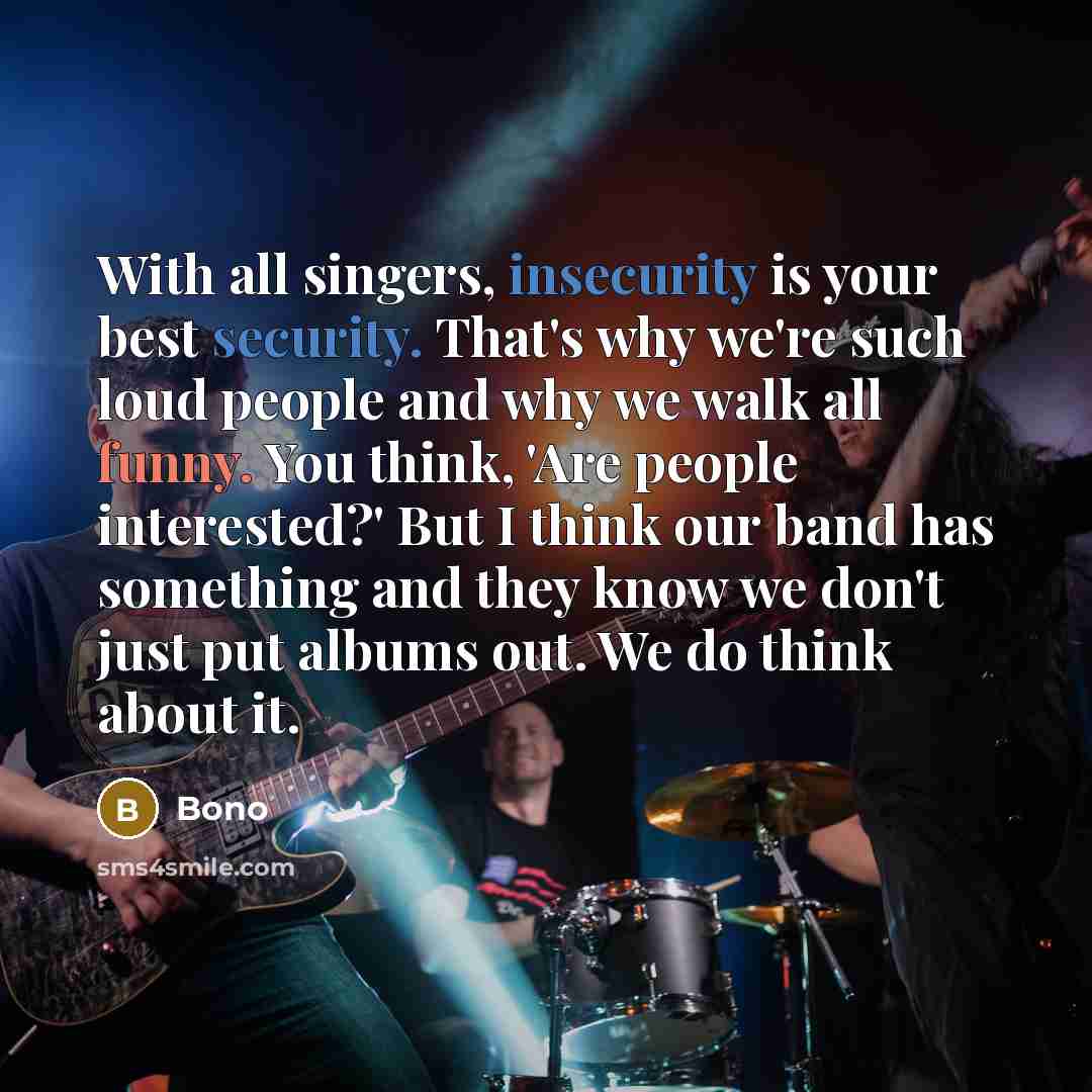 “With all singers, insecurity is your best security. That's why we're such loud people and why we walk all funny. You think, 'Are people interested?' But I think our band has something and they know we don't just put albums out. We do think about it.” quote by Bono