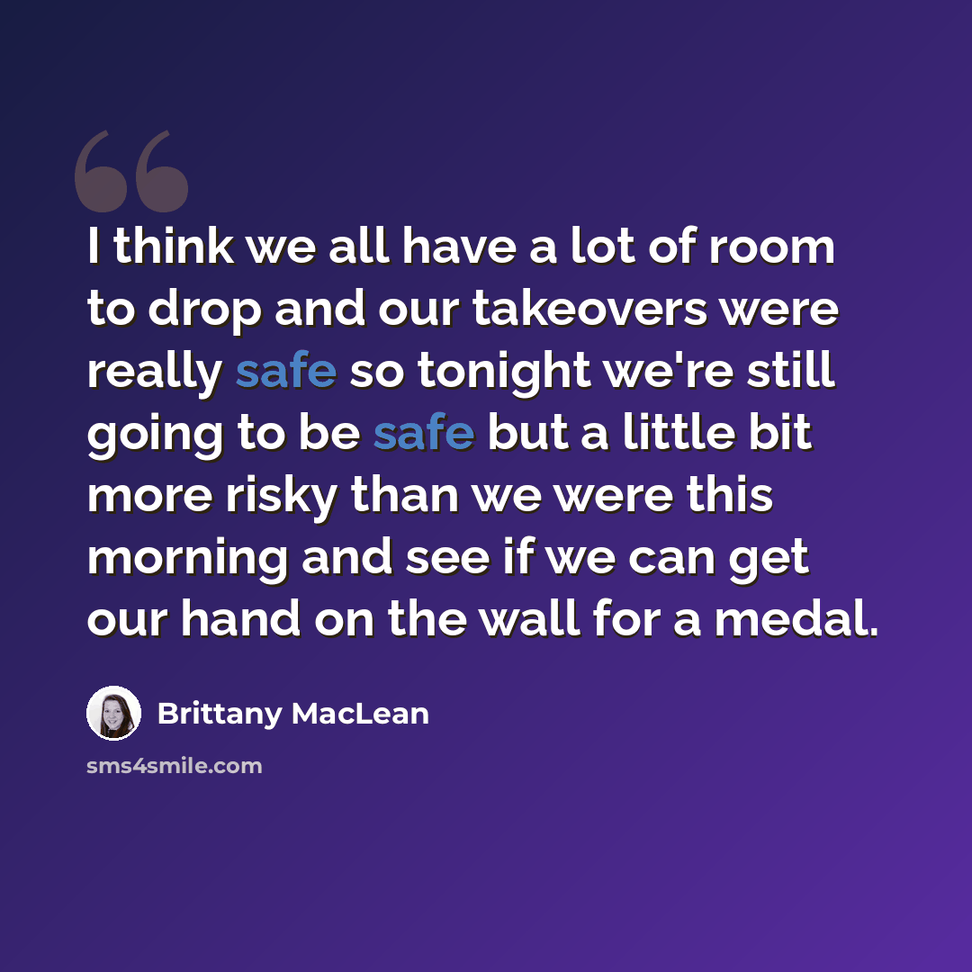 “I think we all have a lot of room to drop and our takeovers were really safe so tonight we're still going to be safe but a little bit more risky than we were this morning and see if we can get our hand on the wall for a medal.” quote by Brittany MacLean