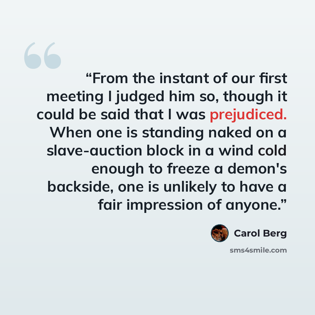 “From the instant of our first meeting I judged him so, though it could be said that I was prejudiced. When one is standing naked on a slave-auction block in a wind cold enough to freeze a demon's backside, one is unlikely to have a fair impression of anyone.” quote by Carol Berg