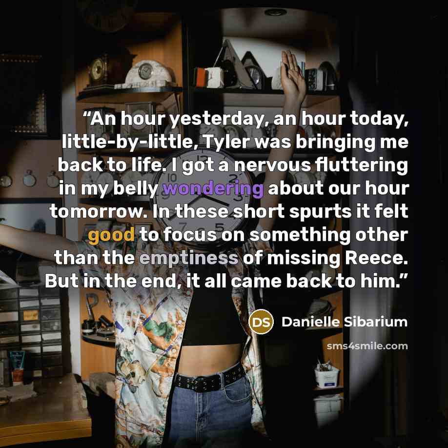 “An hour yesterday, an hour today, little-by-little, Tyler was bringing me back to life. I got a nervous fluttering in my belly wondering about our hour tomorrow. In these short spurts it felt good to focus on something other than the emptiness of missing Reece. But in the end, it all came back to…” quote by danielle sibarium