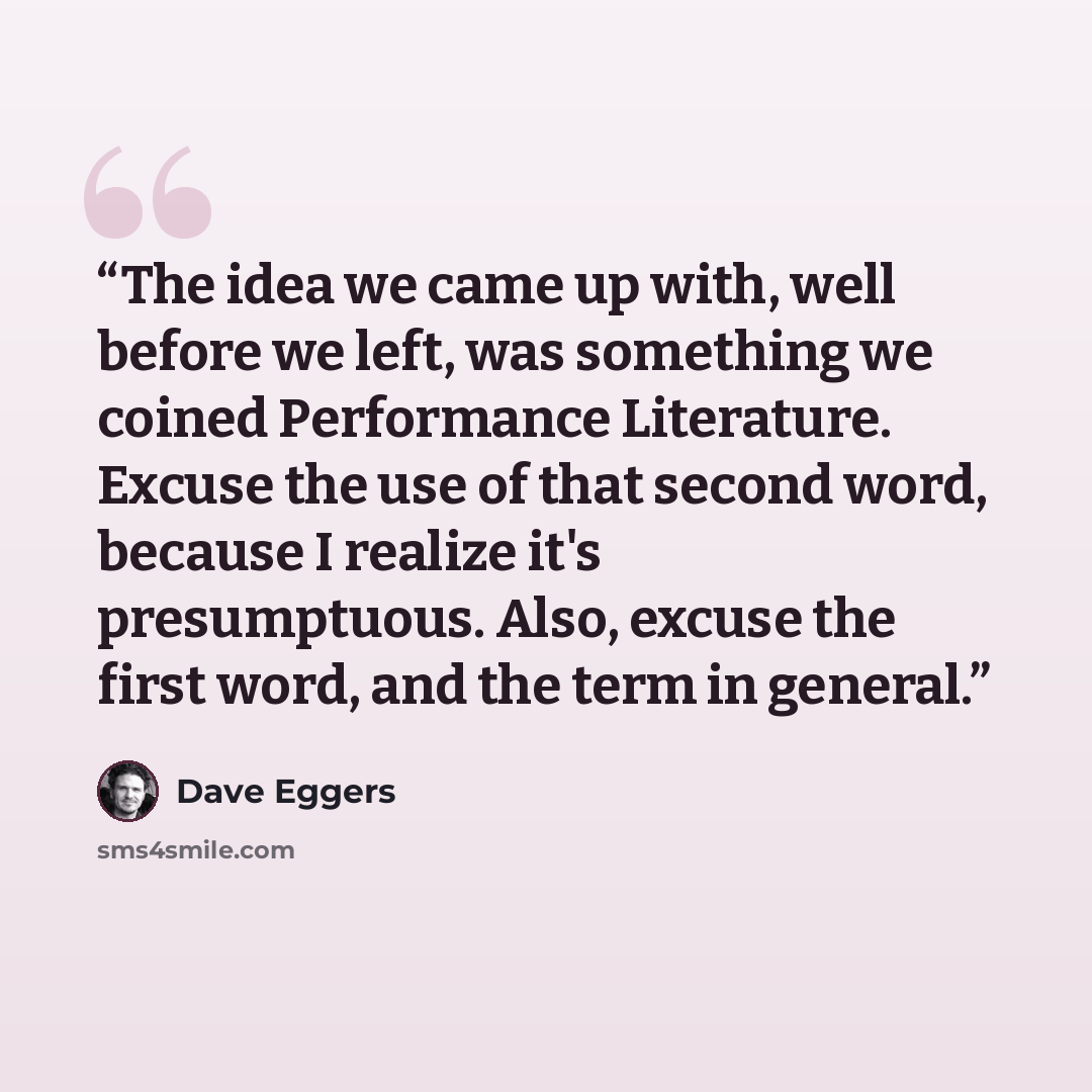 “The idea we came up with, well before we left, was something we coined Performance Literature. Excuse the use of that second word, because I realize it's presumptuous. Also, excuse the first word, and the term in general.” quote by Dave Eggers