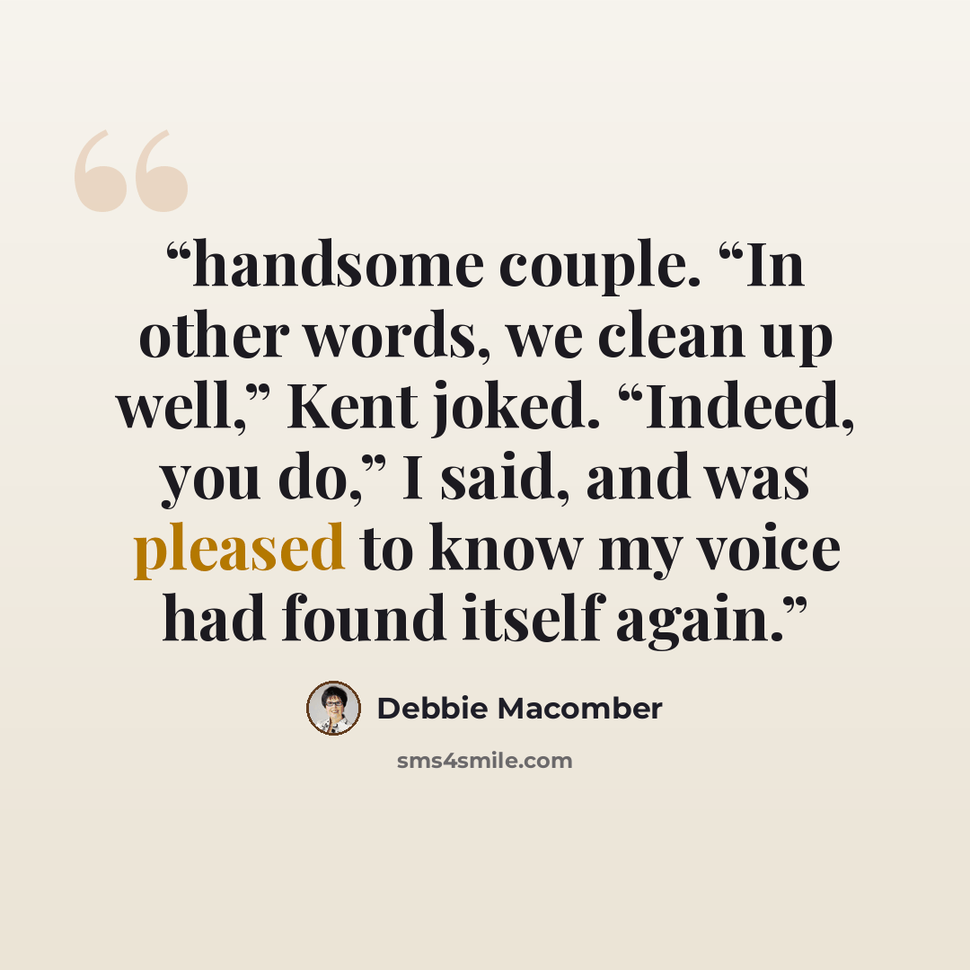“handsome couple. “In other words, we clean up well,” Kent joked. “Indeed, you do,” I said, and was pleased to know my voice had found itself again.” quote by Debbie Macomber