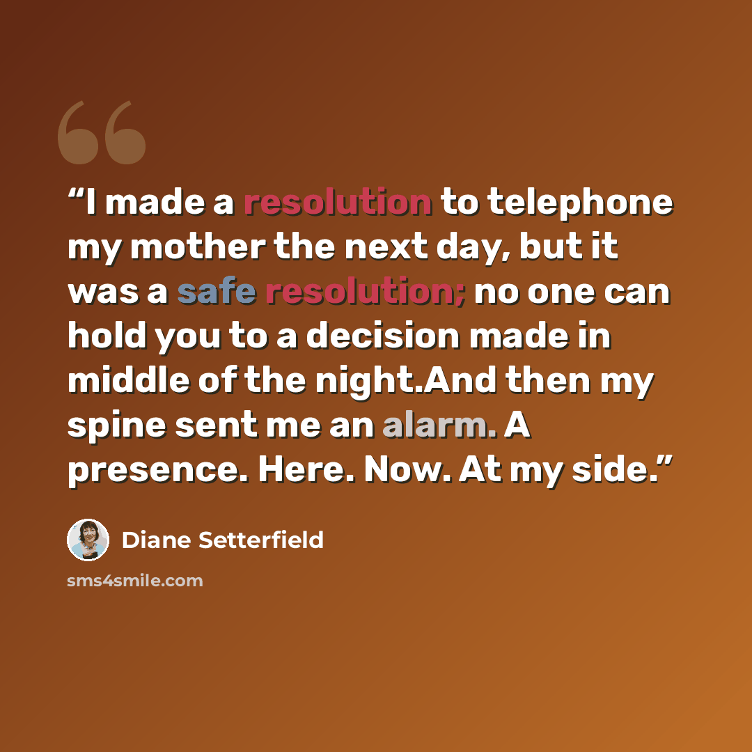 “I made a resolution to telephone my mother the next day, but it was a safe resolution; no one can hold you to a decision made in middle of the night.And then my spine sent me an alarm. A presence. Here. Now. At my side.” quote by Diane Setterfield