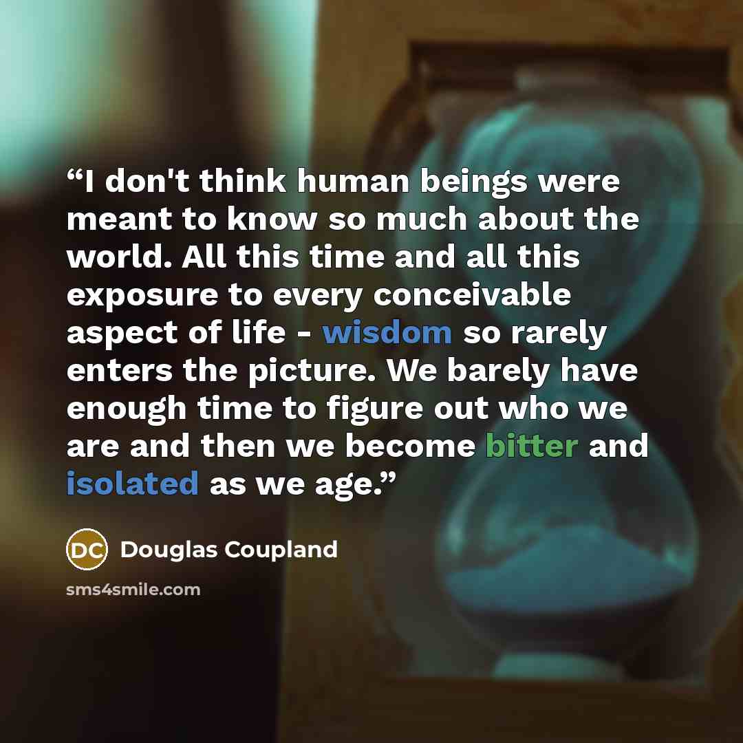 “I don't think human beings were meant to know so much about the world. All this time and all this exposure to every conceivable aspect of life - wisdom so rarely enters the picture. We barely have enough time to figure out who we are and then we become bitter and isolated as we age.” quote by Douglas Coupland