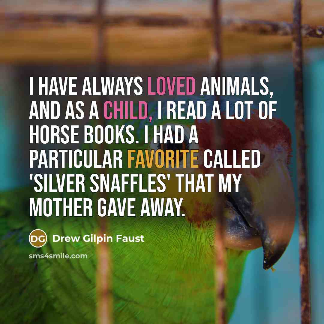 “I have always loved animals, and as a child, I read a lot of horse books. I had a particular favorite called 'Silver Snaffles' that my mother gave away.” quote by Drew Gilpin Faust