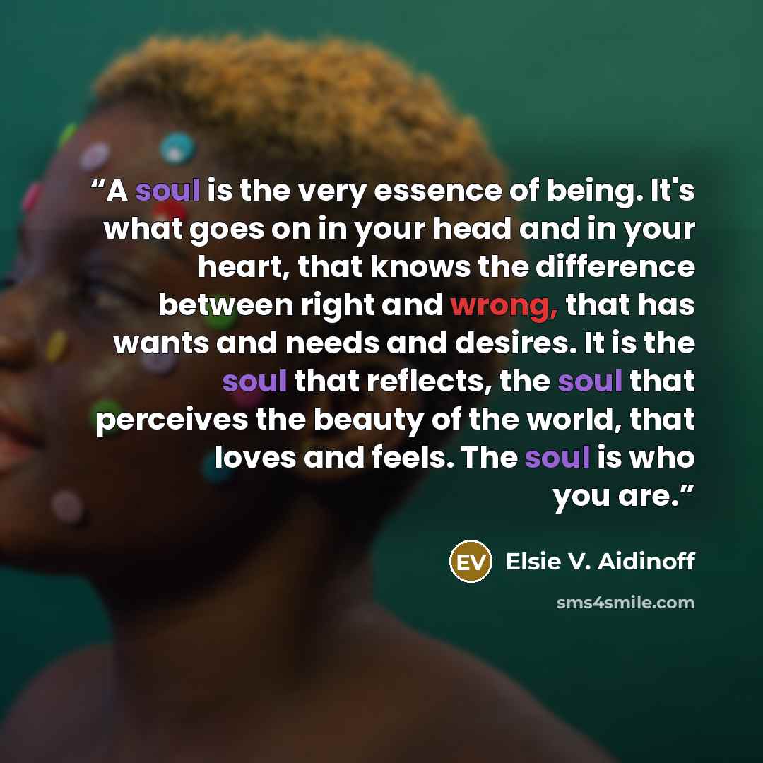 “A soul is the very essence of being. It's what goes on in your head and in your heart, that knows the difference between right and wrong, that has wants and needs and desires. It is the soul that reflects, the soul that perceives the beauty of the world, that loves and feels. The soul is who you…” quote by Elsie V. Aidinoff