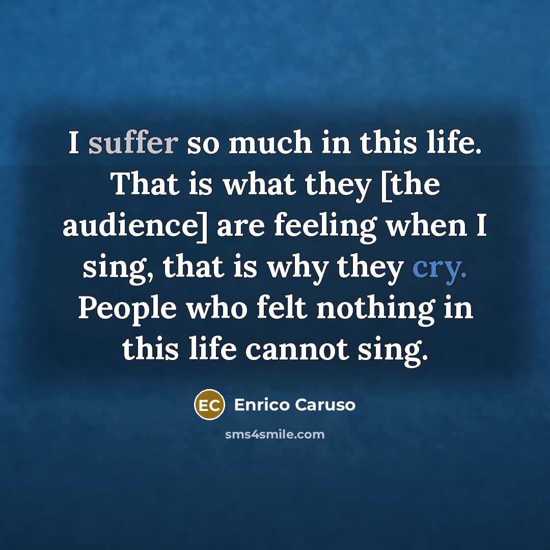 “I suffer so much in this life. That is what they [the audience] are feeling when I sing, that is why they cry. People who felt nothing in this life cannot sing.” quote by Enrico Caruso