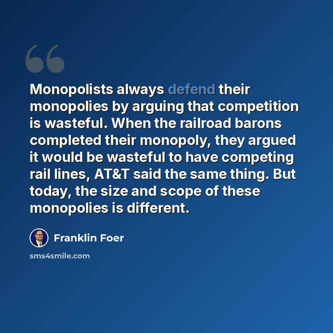 “Monopolists always defend their monopolies by arguing that competition is wasteful. When the railroad barons completed their monopoly, they argued it would be wasteful to have competing rail lines, AT&T said the same thing. But today, the size and scope of these monopolies is different.” quote by Franklin Foer