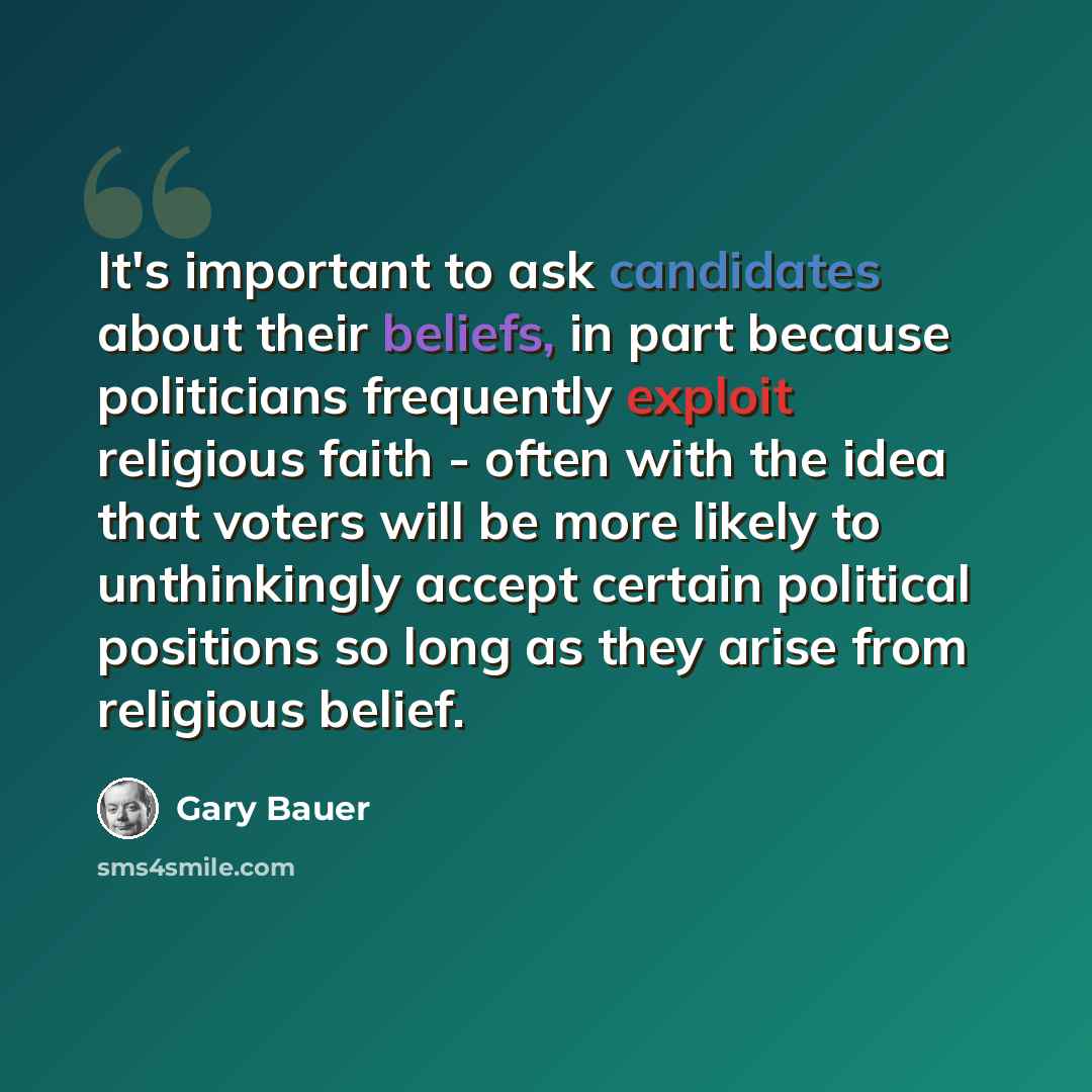 “It's important to ask candidates about their beliefs, in part because politicians frequently exploit religious faith - often with the idea that voters will be more likely to unthinkingly accept certain political positions so long as they arise from religious belief.” quote by Gary Bauer