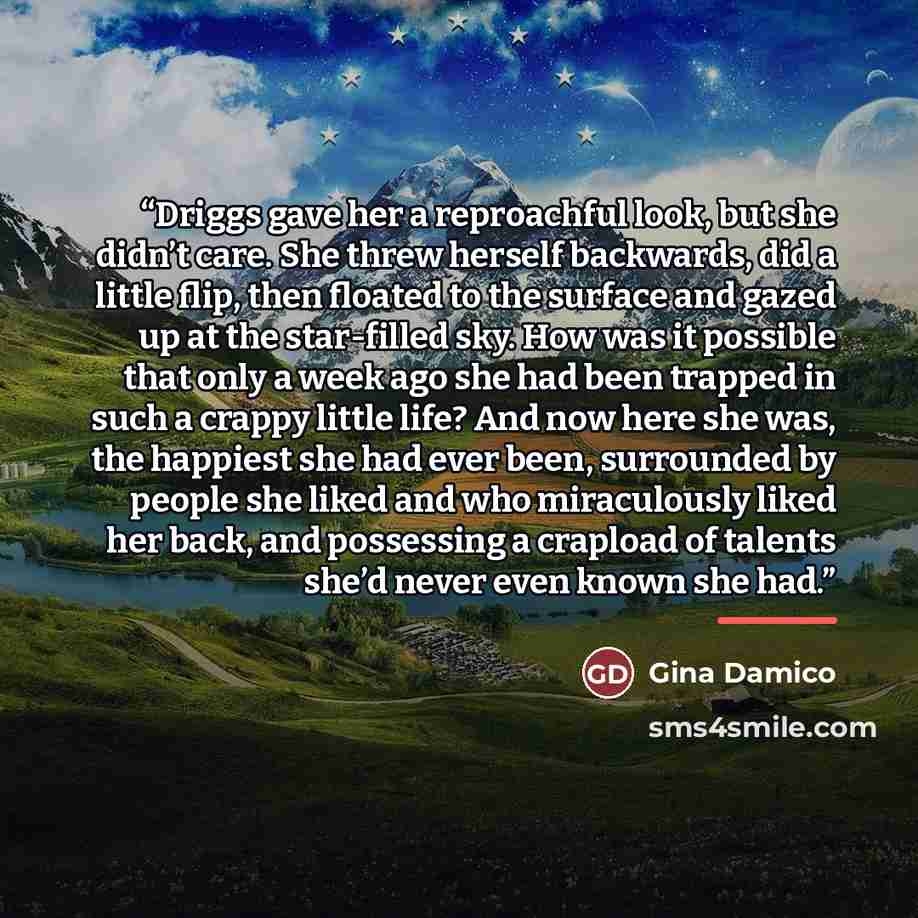 “Driggs gave her a reproachful look, but she didn’t care. She threw herself backwards, did a little flip, then floated to the surface and gazed up at the star-filled sky. How was it possible that only a week ago she had been trapped in such a crappy little life? And now here she was, the happiest…” quote by Gina Damico