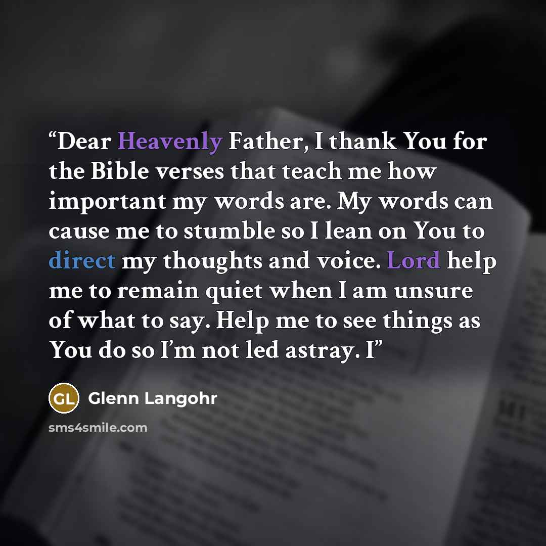 “Dear Heavenly Father, I thank You for the Bible verses that teach me how important my words are. My words can cause me to stumble so I lean on You to direct my thoughts and voice. Lord help me to remain quiet when I am unsure of what to say. Help me to see things as You do so I’m not led astray. I” quote by Glenn Langohr